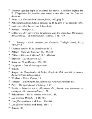 39
     Sombras significa Espíritos ou almas dos mortos. A médium inglesa Sra.
     E. d’Espérance deu também esse nome a uma obra sua: No País das
     Sombras.
40
     Fabre – La Musique des Couleurs, Paris, 1900, pág. 31.
41
     Artigo publicado no Zukunft, números de 16 de abril e 7 de maio de 1898.
42
     Isenkrahe – Das Rœthsel der Schwerkraft.
43
     Newton – Princípio, III.
44
     Erkloerung der universellen Gravitation ans den statischen. Wirleungen
     der Eletricitât, – et Wissenschafti. Abhandi., I, 417-459.

45
           Faraday – Rech. expérim. sur electricité, Tradução alemã, III, §
     2702-2717.
46
     Comptes Rendus, 30 de setembro de 1872.
47
     Zöllner – Natur der Kometen, 70, 127, 128.
48
     Zöllner – Wissensch Abhemdl, II, 2, 638-640.
49
     Brewster – Life of Newton, 338.
50
     Revue des Deux-Mondes, 1854, 530.
51
     Huyghens – Diss. de causa gravitatis.
52
     Ibidem.
53
     Rapport des Commissaires de la Soc. Royale de Med. pour faire l’examen
     du magnetisme animal, pág. 21.
54
     Wirchow – Ueber Wunder, 23.
55
     Herschel – Einleitung in das Studium der Naturwissenschaft, 104.
56
     Perty – Die mystichen Erscheiming, 1, 271.
57
     Petetin – Mémoire sur la découverte des phénom, que présentent la
     catalepsie et le somnambulisme, 1, 21.
58
     Reichenbach – Wer ist sensitiv, wer nicht?, 34.
59
     Der sensitive Mensch, 1, § 447-456.
60
     Les effluves odiques, trad. franc., 104-106.
61
     Les effluves odiques, trad. franc., 118-111.
62
     Ibidem, 118
 