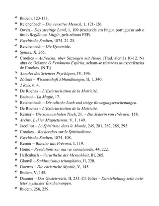 63
     Ibidem, 123-133.
64
     Reichenbach – Der sensitive Mensch, 1, 121-126.
65
     Owen – Das streitige Land, 1, 109 (traduzida em língua portuguesa sob o
     título Região em Litígio, pela editora FEB.
66
     Psychische Studien, 1874, 24-25.
67
     Reichenbach – Die Dynamide.
68
     Sphinx, X, 265.
69
     Crookes – Anfreichn. uber Sitzungen mit Home (Trad. alemã) 10-12. Na
     obra de Delanne O Fenômeno Espírita, acham-se relatadas as experiências
     de Crookes. (N.T.)
70
     Annales des Sciences Psychiques, IV, 196.
71
     Zöllner – Wissenschaft Abhandhungen, II, 1, 340.
72
     2 Reis, 6: 4.
73
     De Rochas – L’Extériorisation de la Motricité.
74
     Badaud – La Magie, 17.
75
     Reichenbach – Die odische Loch und sinige Bowegungserschenungen.
76
     De Rochas – L’Extériorisation de la Motricité.
77
     Kerner – Die somnambulen Tisch, 21. – Die Scherin von Prévorst, 158.
78
     Archiv. f. thier Magnetismus, V, 1, 149.
79
     Jacolliot – Le Spiritisme dans le Monde, 245, 281, 282, 285, 295.
80
     Crookes – Recherches sur le Spiritualisme.
81
     Psychische Studien, 1874, 108.
82
     Kerner – Blaetter aus Prévorst, I, 119.
83
     Home – Révélations sur ma vie surnaturelle, 44, 222.
84
     Hellenbach – Verurthelle der Menschheit, III, 265.
85
     Glanvil – Sadduscismus triumphatus, II, 220.
86
     Goerres – Die christtiche Mystile, V, 145.
87
     Ibidem, V, 145.
88
     Daumer – Das Gesteirreich, II, 253. Cf. Jolier – Darsteltellung selle terle-
     leter mysticher Érscheinungen.
89
     Ibidem, 256, 259.
 