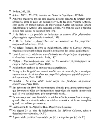 90
      Ibidem, 267, 268.
91
      Sphinx, XVIII, 251-260; Annales des Sciences Psychiques, 1893-94.
92
      Amoretti encontrou em sua casa diversas pessoas capazes de fazerem girar
      a baqueta, entre as quais um pequeno servo, de dez anos, Vicente Anfossi,
      com quem fez grande número de experiências. Certas substâncias faziam
      experimentar a Anfossi uma sensação de frio. No primeiro caso a baqueta
      girava para dentro, no segundo para fora.
93
      J. de Briche – Le pendule ou indication et examen d’un phénomène
      physiologique dépendant de la volonté, 1838.
94
      J. O. N. Rutter – Recherches sur les courants et les propriétés
      magnétoides des corps, 1851.
95
      Na edição francesa da obra de Reichenbach, sobre os Eflúvios Ódicos,
      encontra-se o desenho desse aparelho, bem como dos outros aqui citados.
96
      Louis Lucas – La médecine nouvelle basée sur des principes de physique
      et de chimie transcendentales, Paris, 1862.
97
      Philips – Electro-dynamisme vital où les relations physiologiques de
      l’esprit et de la matière, Paris, 1885.
98
      Reichenbach acabava de publicar suas experiências.
99
      Baréty – Le Magnétisme animal étudié sous le nom de force neurique
      rayonnante et circulante dans ses propriétés physiques, physiologiques et
      thérapeutiques, Paris, 1887.
100
      Baraduc – La Force vitale, notre corps vital fluidique, sa formule
      biométrique, Paris, 1893.
101
      Em fevereiro de 1893 foi extremamente abalado pela grande perturbação
      que inverteu os pólos dos instrumentos magnéticos do mundo inteiro e da
      qual só teve conhecimento pelo seu próprio estado.
102
      Eu mesmo possuí essa faculdade na minha infância, e recordo-me de que,
      quando fixava a atenção sobre as minhas sensações, só ficava tranqüilo
      quando me voltava para o norte.
103
      Lede a obra do Sr. Alphonse Bué, Magnetismo Curativo.
104
      Na página 38 da obra de Reichenbach, Les Effluves Odiques, acha-se
      desenhado esse aparelho. (N.T.)
105
      A polaridade positiva é assinalada por (+) e a negativa por (–). (N.T.)
 
