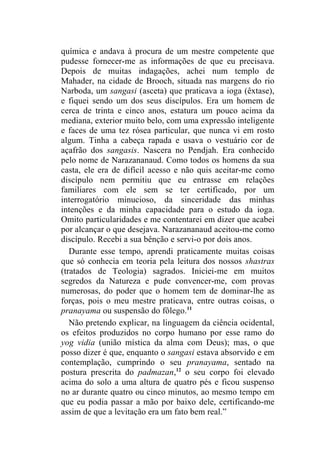 química e andava à procura de um mestre competente que
pudesse fornecer-me as informações de que eu precisava.
Depois de muitas indagações, achei num templo de
Mahader, na cidade de Brooch, situada nas margens do rio
Narboda, um sangasi (asceta) que praticava a ioga (êxtase),
e fiquei sendo um dos seus discípulos. Era um homem de
cerca de trinta e cinco anos, estatura um pouco acima da
mediana, exterior muito belo, com uma expressão inteligente
e faces de uma tez rósea particular, que nunca vi em rosto
algum. Tinha a cabeça rapada e usava o vestuário cor de
açafrão dos sangasis. Nascera no Pendjah. Era conhecido
pelo nome de Narazananaud. Como todos os homens da sua
casta, ele era de difícil acesso e não quis aceitar-me como
discípulo nem permitiu que eu entrasse em relações
familiares com ele sem se ter certificado, por um
interrogatório minucioso, da sinceridade das minhas
intenções e da minha capacidade para o estudo da ioga.
Omito particularidades e me contentarei em dizer que acabei
por alcançar o que desejava. Narazananaud aceitou-me como
discípulo. Recebi a sua bênção e servi-o por dois anos.
   Durante esse tempo, aprendi praticamente muitas coisas
que só conhecia em teoria pela leitura dos nossos shastras
(tratados de Teologia) sagrados. Iniciei-me em muitos
segredos da Natureza e pude convencer-me, com provas
numerosas, do poder que o homem tem de dominar-lhe as
forças, pois o meu mestre praticava, entre outras coisas, o
pranayama ou suspensão do fôlego.11
   Não pretendo explicar, na linguagem da ciência ocidental,
os efeitos produzidos no corpo humano por esse ramo do
yog vidia (união mística da alma com Deus); mas, o que
posso dizer é que, enquanto o sangasi estava absorvido e em
contemplação, cumprindo o seu pranayama, sentado na
postura prescrita do padmazan,12 o seu corpo foi elevado
acima do solo a uma altura de quatro pés e ficou suspenso
no ar durante quatro ou cinco minutos, ao mesmo tempo em
que eu podia passar a mão por baixo dele, certificando-me
assim de que a levitação era um fato bem real.”
 