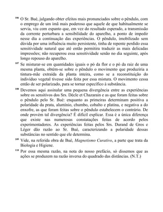 106
      O Sr. Bué, julgando obter efeitos mais pronunciados sobre o pêndulo, com
      o emprego de um ímã mais poderoso que aquele de que habitualmente se
      servia, viu com espanto que, em vez do resultado esperado, a transmissão
      da corrente perturbara a sensibilidade do aparelho, a ponto de impedir
      nesse dia a continuação das experiências. O pêndulo, imobilizado sem
      dúvida por uma influência muito persistente, tinha de repente perdido essa
      sensitividade natural que até então permitira traduzir as mais delicadas
      impressões; não recuperou essa sensitividade senão no dia seguinte, após
      longo repouso do aparelho.
107
      Se misturar-se em quantidades iguais o pó da flor e o pó da raiz de uma
      mesma planta, obtém-se sobre o pêndulo o movimento que produziria a
      tintura-mãe extraída da planta inteira, como se a reconstituição do
      indivíduo vegetal tivesse sido feita por essa mistura. O movimento cessa
      então de ser polarizado, para se tornar específico à substância.
108
      Devemos aqui assinalar uma pequena divergência entre as experiências
      sobre os sensitivos dos Srs. Dècle et Chazarain e as que foram feitas sobre
      o pêndulo pelo Sr. Bué: enquanto as primeiras determinam positiva a
      polaridade da prata, alumínio, chumbo, cobalto e platina, e negativa a do
      enxofre, as que foram feitas sobre o pêndulo estabelecem o contrário. De
      onde provém tal divergência? É difícil explicar. Essa é a única diferença
      que existe nas numerosas constatações feitas de acordo pelos
      experimentadores. As experiências feitas pelos Srs. Durand de Gros e
      Léger dão razão ao Sr. Bué, caracterizando a polaridade dessas
      substâncias no sentido que ele determina.
109
      Vide, na referida obra de Bué, Magnetismo Curativo, a parte que trata da
      Biologia e Higiene.
110
      Por essa mesma razão, na nota do nosso prefácio, só dissemos que as
      ações se produzem na razão inversa do quadrado das distâncias. (N.T.)
 