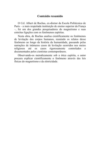 Conteúdo resumido

    O Cel. Albert de Rochas, ex-diretor da Escola Politécnica de
Paris – a mais respeitada instituição de ensino superior da França
–, foi um dos grandes pesquisadores do magnetismo e suas
estreitas ligações com os fenômenos espíritas.
    Nesta obra, de Rochas analisa cientificamente os fenômenos
de levitação dos corpos humanos, reunindo os relatos desse
fenômeno ao longo da história da humanidade, passando pelas
narrações de inúmeros casos de levitação ocorridos nos meios
religiosos até os casos rigorosamente controlados e
documentados pelos cientistas contemporâneos.
    Observando-os metodicamente sob a ótica espírita, o autor
procura explicar cientificamente o fenômeno através das leis
físicas do magnetismo e da eletricidade.
 