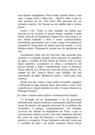sem alguma repugnância. Nessa tarde, quando fomos a sua
 casa, o iogue sorriu e disse-nos: – Quereis saber o que eu
 faço próximo do rio. Pois bem! Não precisais de vos
 tornardes espiões. Irei buscar-vos de manhã cedo e iremos
 juntos.
    Assim o fez. Todos os três, trepados em pedras que
 estavam no rio, lavamos as nossas roupas, segundo a moda
 hindu, antes de nos banharmos. Depois de o meu amigo e eu
 nos termos banhado e feito o nosso sandhzavandana
 (cerimônia), procuramos com a vista o iogue. Foi impossível
 encontrá-lo. Eram perto de quatro horas da manhã e a Lua
 brilhava ainda. Chamamo-lo, porém isso foi igualmente em
 vão.
    Acreditamos então que ele houvesse sido arrastado pela
 corrente e se afogado, quando vimos aparecer, na superfície
 da água, a sombra da bela forma do místico com os seus
 trajes amarelos. Levantamos os olhos e avistamo-lo em
 pessoa deitado a todo o comprimento como se dormisse
 numa cama de ar a 30 pés por cima das nossas cabeças. Ao
 romper do dia, vimo-lo descer com lentidão, até cair
 suavemente na água. Banhou-se então e voltou para casa
 conosco.
    Desde esse dia, vimos o iogue todas as manhãs, suspenso
 e flutuando na água durante quase duas horas e meia. Esta
 experiência se repetiu durante um mês. O iogue chamava-se
 Ramagiri Swamy.”
Eis como o mesmo autor explica o fenômeno da levitação:
   “A levitação no ar, postergando a lei da gravitação
 afirmada pela ciência moderna, é unicamente explicável pela
 teoria da atração e da repulsão universal. Se os médiuns são
 levantados, é porque, temporariamente, são tornados
 positivos em relação ao magnetismo da Terra, a que se
 convencionou chamar positivo. Em cada organismo humano
 há, como no resto da Natureza, os dois magnetismos, o
 positivo e o negativo. O que chamamos vida não é mais que
 o resultado da ação e da reação constante dessas forças
 