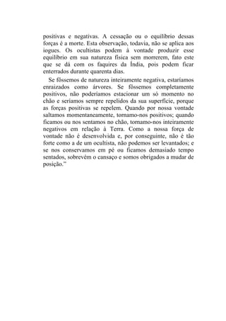 positivas e negativas. A cessação ou o equilíbrio dessas
forças é a morte. Esta observação, todavia, não se aplica aos
iogues. Os ocultistas podem à vontade produzir esse
equilíbrio em sua natureza física sem morrerem, fato este
que se dá com os faquires da Índia, pois podem ficar
enterrados durante quarenta dias.
   Se fôssemos de natureza inteiramente negativa, estaríamos
enraizados como árvores. Se fôssemos completamente
positivos, não poderíamos estacionar um só momento no
chão e seríamos sempre repelidos da sua superfície, porque
as forças positivas se repelem. Quando por nossa vontade
saltamos momentaneamente, tornamo-nos positivos; quando
ficamos ou nos sentamos no chão, tornamo-nos inteiramente
negativos em relação à Terra. Como a nossa força de
vontade não é desenvolvida e, por conseguinte, não é tão
forte como a de um ocultista, não podemos ser levantados; e
se nos conservamos em pé ou ficamos demasiado tempo
sentados, sobrevém o cansaço e somos obrigados a mudar de
posição.”
 