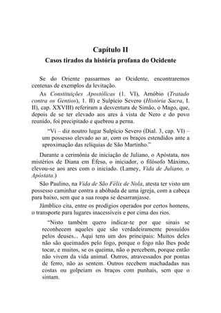 Capítulo II
     Casos tirados da história profana do Ocidente

    Se do Oriente passarmos ao Ocidente, encontraremos
centenas de exemplos da levitação.
    As Constituições Apostólicas (1. VI), Arnóbio (Tratado
contra os Gentios), 1. II) e Sulpício Severo (História Sacra, I.
II), cap. XXVIII) referiram a desventura de Simão, o Mago, que,
depois de se ter elevado aos ares à vista de Nero e do povo
reunido, foi precipitado e quebrou a perna.
      “Vi – diz noutro lugar Sulpício Severo (Dial. 3, cap. VI) –
    um possesso elevado ao ar, com os braços estendidos ante a
    aproximação das relíquias de São Martinho.”
    Durante a cerimônia de iniciação de Juliano, o Apóstata, nos
mistérios de Diana em Éfeso, o iniciador, o filósofo Máximo,
elevou-se aos ares com o iniciado. (Lamey, Vida de Juliano, o
Apóstata.)
    São Paulino, na Vida de São Félix de Nola, atesta ter visto um
possesso caminhar contra a abóbada de uma igreja, com a cabeça
para baixo, sem que a sua roupa se desarranjasse.
    Jâmblico cita, entre os prodígios operados por certos homens,
o transporte para lugares inacessíveis e por cima dos rios.
      “Nisto também quero indicar-te por que sinais se
    reconhecem aqueles que são verdadeiramente possuídos
    pelos deuses... Aqui tens um dos principais: Muitos deles
    não são queimados pelo fogo, porque o fogo não lhes pode
    tocar, e muitos, se os queima, não o percebem, porque então
    não vivem da vida animal. Outros, atravessados por pontas
    de ferro, não as sentem. Outros recebem machadadas nas
    costas ou golpeiam os braços com punhais, sem que o
    sintam.
 