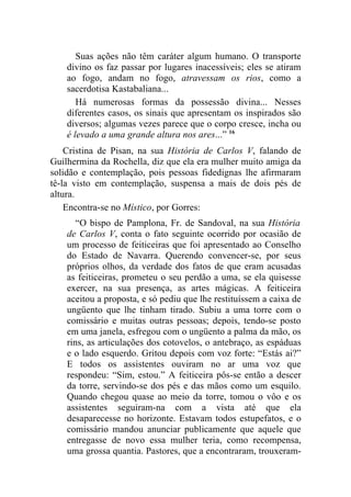 Suas ações não têm caráter algum humano. O transporte
    divino os faz passar por lugares inacessíveis; eles se atiram
    ao fogo, andam no fogo, atravessam os rios, como a
    sacerdotisa Kastabaliana...
       Há numerosas formas da possessão divina... Nesses
    diferentes casos, os sinais que apresentam os inspirados são
    diversos; algumas vezes parece que o corpo cresce, incha ou
    é levado a uma grande altura nos ares...” 16
    Cristina de Pisan, na sua História de Carlos V, falando de
Guilhermina da Rochella, diz que ela era mulher muito amiga da
solidão e contemplação, pois pessoas fidedignas lhe afirmaram
tê-la visto em contemplação, suspensa a mais de dois pés de
altura.
    Encontra-se no Místico, por Gorres:
       “O bispo de Pamplona, Fr. de Sandoval, na sua História
    de Carlos V, conta o fato seguinte ocorrido por ocasião de
    um processo de feiticeiras que foi apresentado ao Conselho
    do Estado de Navarra. Querendo convencer-se, por seus
    próprios olhos, da verdade dos fatos de que eram acusadas
    as feiticeiras, prometeu o seu perdão a uma, se ela quisesse
    exercer, na sua presença, as artes mágicas. A feiticeira
    aceitou a proposta, e só pediu que lhe restituíssem a caixa de
    ungüento que lhe tinham tirado. Subiu a uma torre com o
    comissário e muitas outras pessoas; depois, tendo-se posto
    em uma janela, esfregou com o ungüento a palma da mão, os
    rins, as articulações dos cotovelos, o antebraço, as espáduas
    e o lado esquerdo. Gritou depois com voz forte: “Estás ai?”
    E todos os assistentes ouviram no ar uma voz que
    respondeu: “Sim, estou.” A feiticeira pôs-se então a descer
    da torre, servindo-se dos pés e das mãos como um esquilo.
    Quando chegou quase ao meio da torre, tomou o vôo e os
    assistentes seguiram-na com a vista até que ela
    desaparecesse no horizonte. Estavam todos estupefatos, e o
    comissário mandou anunciar publicamente que aquele que
    entregasse de novo essa mulher teria, como recompensa,
    uma grossa quantia. Pastores, que a encontraram, trouxeram-
 