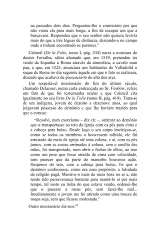 na passados dois dias. Perguntou-lhe o comissário por que
    não voara ela para mais longe, a fim de escapar aos que a
    buscavam. Respondeu que o seu senhor não quisera levá-la
    mais do que a três léguas de distância, deixando-a no campo
    onde a tinham encontrado os pastores.”
    Calmeil (De la Folie, tomo I, pág. 244) narra a aventura do
doutor Forralba, sábio afamado que, em 1519, pretendeu ter
vindo da Espanha a Roma através da atmosfera, a cavalo num
pau, e que, em 1525, anunciara aos habitantes de Valladolid o
saque de Roma no dia seguinte àquele em que o fato se realizara,
dizendo que acabava de presenciá-lo do alto dos ares.
    Um respeitável missionário do fim do último século,
chamado Delacour, numa carta endereçada ao Sr. Finslow, refere
um fato de que foi testemunha ocular e que Calmeil cita
igualmente no seu livro De la Folie (tomo II, pág. 419). Trata-se
de um indígena, jovem de dezoito a dezenove anos, ao qual
julgavam possesso do demônio e que lhe haviam trazido para
que o curasse.
      “Resolvi, num exorcismo – diz ele –, ordenar ao demônio
    que o transportasse ao teto da igreja com os pés para cima e
    a cabeça para baixo. Desde logo o seu corpo inteiriçou-se,
    como se todos os membros o houvessem tolhido, ele foi
    arrastado do meio da igreja até uma coluna, e aí, com os pés
    juntos, com as costas arrimadas à coluna, sem o auxílio das
    mãos, foi transportado, num abrir e fechar de olhos, ao teto
    como um peso que fosse atraído de cima com velocidade,
    sem parecer que da parte do mancebo houvesse ação.
    Suspenso do teto, com a cabeça para baixo, fiz que o
    demônio confessasse, como era meu propósito, a falsidade
    da religião pagã. Mantive-o mais de meia hora no ar e, não
    tendo tido perseverança bastante para mantê-lo aí por mais
    tempo, tal susto eu tinha do que estava vendo, ordenei-lhe
    que o pusesse a meus pés, sem fazer-lhe mal...
    Imediatamente o jovem me foi atirado como uma trouxa de
    roupa suja, sem que ficasse molestado.”
   Outro missionário diz-nos:17
 