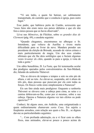 “Vi um índio, a quem fui batizar, ser subitamente
    transportado, do caminho que o conduzia à igreja, para outro
    lugar.”
   Esse padre, que habitava perto de Cantão, acrescenta que
“esses fatos não eram raros nos países idólatras e que ele não
fora a única pessoa que os havia observado”.
   Lê-se nas Mémoires, de Fléchier, sobre os grandes dias de
Clermont (pág. 69), a anedota seguinte:
      “Quando chegamos, encontramos no albergue o Sr.
    Intendente, que voltava de Aurillac e tivera muita
    dificuldade para se livrar da neve. Mandara prender um
    presidente da eleição de Brioude, acusado de vários crimes e
    mais particularmente de magia. Um dos seus criados
    afirmara que ele lhe dera sortilégios que o faziam algumas
    vezes levantar do chão, quando ia para a igreja, à vista de
    toda a gente.”
   Um sábio beneditino, D. La Faste, que foi testemunha ocular
dos prodígios operados pelos convulsionários de San-Médard,
diz, falando da senhorita Thénevet:
       “Ela se elevava de tempos a tempos a sete ou oito pés de
    altura, e até ao teto. Ao elevar-se, suspendia, até à altura de
    três pés, duas pessoas que puxavam por ela com todas as
    forças. Os físicos verão nisto simplesmente a Natureza?
       Eis um fato ainda mais prodigioso: Enquanto a senhorita
    Thévenet se elevava com a cabeça para cima, as saias e a
    camisa dobravam-se-lhe, como por si mesmas, sobre a sua
    cabeça. Operou a Natureza alguma vez tais efeitos ou pode
    operá-los?” 18
   Conheci, há alguns anos, em Ardèche, uma estigmatizada a
quem ordinariamente chamavam santa Coux. Era sujeita a
freqüentes arroubos, com relação aos quais a Sra. D... se dignou
dar-me as particularidades seguintes:
       “... Com profunda admiração, eu a vi ficar com os olhos
    fixos, mas animados, elevar-se pouco a pouco acima da
 