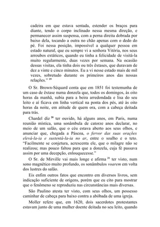 cadeira em que estava sentada, estender os braços para
    diante, tendo o corpo inclinado nessa mesma direção, e
    permanecer assim suspensa, com a perna direita dobrada por
    baixo dela, tocando a outra no chão apenas com o dedo do
    pé. Foi nessa posição, impossível a qualquer pessoa em
    estado natural, que eu sempre vi a senhora Vitória, nos seus
    arroubos extáticos, quando eu tinha a felicidade de visitá-la
    muito regularmente, duas vezes por semana. Na ocasião
    dessas visitas, ela tinha dois ou três êxtases, que duravam de
    dez a vinte e cinco minutos. Eu a vi nesse estado mais de mil
    vezes, sobretudo durante os primeiros anos das nossas
    relações.” 19
    O Sr. Brown-Séquard conta que em 1851 foi testemunha de
um caso de êxtase numa donzela que, todos os domingos, às oito
horas da manhã, subia para a beira arredondada e lisa do seu
leito e aí ficava em linha vertical na ponta dos pés, até às oito
horas da noite, em atitude de quem ora, com a cabeça deitada
para trás.
    Chardel diz 20 ter ouvido, há alguns anos, em Paris, numa
reunião mística, uma sonâmbula de catorze anos declarar, no
meio de um salão, que o céu estava aberto aos seus olhos, e
anunciar que, chegada a Páscoa, o fervor das suas orações
elevá-la-ia e sustentá-la-ia no ar, entre o soalho e o teto.
“Facilmente se conjetura, acrescenta ele, que o milagre não se
realizou; mas pouco faltou para que a donzela, cuja fé passava
assim por uma decepção, enlouquecesse.”
    O Sr. de Mirville vai mais longe e afirma 21 ter visto, num
sono magnético muito profundo, os sonâmbulos voarem em volta
dos lustres do salão.
    Eis enfim outros fatos que encontro em diversos livros, sem
indicação suficiente de origens, porém que eu cito para mostrar
que o fenômeno se reproduziu nas circunstâncias mais diversas.
    São Paulino atesta ter visto, com seus olhos, um possesso
caminhar de cabeça para baixo contra a abóbada de uma igreja.
    Moller refere que, em 1620, dois sacerdotes protestantes
estavam junto de uma mulher doente deitada no seu leito, quando
 