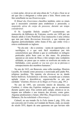a viram pular, elevar-se até uma altura de 7 a 8 pés e ficar no ar
até que eles a obrigaram a voltar para o leito. Horst conta um
fato semelhante na sua Deuteroscopia.
    O Ritual dos Exorcismos classifica também, entre os sinais
que é necessário constatar para estabelecer a possessão, a
suspensão aérea do corpo do possesso, durante um tempo
considerável.
    O Sr. Leopoldo Delisle estudou 22 recentemente um
manuscrito da biblioteca do Vaticano, escrito em 1428 por um
francês adido à Corte Pontifical. Esse manuscrito é uma crônica
que tem por título Breviarium historiale, e que termina por
algumas particularidades sobre Joana d’Arc, que então vivia e
estava combatendo os ingleses.
      “Se ela está – diz o cronista – isenta de superstições e de
    sacrilégios, é o que será fácil reconhecer por três
    característicos que obstam a que se confundam os milagres
    praticados pelos bons com os dos maus. Os primeiros
    operam-se em nome de Deus e têm sempre uma verdadeira
    utilidade, ao passo que os outros se resolvem em males ou
    futilidades, como quando se voa nos ares ou se provoca o
    entorpecimento dos membros humanos.”
    No ano de 1612, em Beauvais, uma velha mendiga, Dionísia
Lacaille, foi tratada como possessa e exorcizada pelo padre Pot,
religioso jacobino. “De repente, ela elevou-se no ar, dando
berros horríveis. Eclesiásticos e devotos, receando que a criatura
agitada viesse a descobrir-se, seguravam-lhe os pés por
caridade.” (Garinet, Histoire de la Magie en France, pág. 191.)
    No ano de 1491, um convento inteiro de donzelas, em
Cambrai, é vítima dos Espíritos malignos, que as atormentam
durante quatro anos. Elas correm pelo campo, atiram-se ao ar,
trepam nos telhados e nos troncos das árvores, como gatos.
Algumas predisseram o futuro. (Del Rio, Disquisitiones magicæ;
Delancre, Da Incredulidade e Descrença.)
    Calmeil, no seu tratado De la Folie (tomo I, pág. 255), cita
um convento em Uvertat, no Condado de Hoorn, onde, no meado
do século XVI, depois de uma quaresma em que haviam sido
 