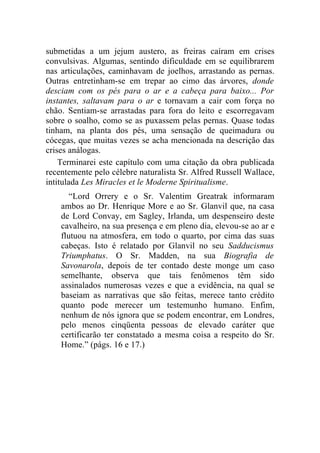 submetidas a um jejum austero, as freiras caíram em crises
convulsivas. Algumas, sentindo dificuldade em se equilibrarem
nas articulações, caminhavam de joelhos, arrastando as pernas.
Outras entretinham-se em trepar ao cimo das árvores, donde
desciam com os pés para o ar e a cabeça para baixo... Por
instantes, saltavam para o ar e tornavam a cair com força no
chão. Sentiam-se arrastadas para fora do leito e escorregavam
sobre o soalho, como se as puxassem pelas pernas. Quase todas
tinham, na planta dos pés, uma sensação de queimadura ou
cócegas, que muitas vezes se acha mencionada na descrição das
crises análogas.
    Terminarei este capítulo com uma citação da obra publicada
recentemente pelo célebre naturalista Sr. Alfred Russell Wallace,
intitulada Les Miracles et le Moderne Spiritualisme.
       “Lord Orrery e o Sr. Valentim Greatrak informaram
    ambos ao Dr. Henrique More e ao Sr. Glanvil que, na casa
    de Lord Convay, em Sagley, Irlanda, um despenseiro deste
    cavalheiro, na sua presença e em pleno dia, elevou-se ao ar e
    flutuou na atmosfera, em todo o quarto, por cima das suas
    cabeças. Isto é relatado por Glanvil no seu Sadducismus
    Triumphatus. O Sr. Madden, na sua Biografia de
    Savonarola, depois de ter contado deste monge um caso
    semelhante, observa que tais fenômenos têm sido
    assinalados numerosas vezes e que a evidência, na qual se
    baseiam as narrativas que são feitas, merece tanto crédito
    quanto pode merecer um testemunho humano. Enfim,
    nenhum de nós ignora que se podem encontrar, em Londres,
    pelo menos cinqüenta pessoas de elevado caráter que
    certificarão ter constatado a mesma coisa a respeito do Sr.
    Home.” (págs. 16 e 17.)
 