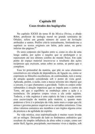 Capítulo III
               Casos tirados dos hagiógrafos

    No capítulo XXXII do tomo II da Mística Divina, o abade
Ribot, professor de teologia moral no grande seminário de
Orleães, refere um grande número de casos de levitação
atribuídos a santos. Prefiro citá-lo textualmente, limitando-me a
suprimir os textos originais em latim, pelo autor, na parte
inferior das páginas.23
    Os seres corporais são ligados entre si, como os elos de uma
longa cadeia, por ações e reações que se prolongam e se
repercutem até nos últimos confins do mundo físico. Em cada
ponto do espaço material inscreve-se a resultante das ações
recíprocas que exercem, umas sobre as outras, as partes que o
compõem.
    Essa lei primordial da matéria, que põe os seus elementos
constitutivos em relação de dependência, de ligação ou, como se
exprimem os filósofos escolásticos, de continuidade, tem o nome
de atração quando considerada sob o ponto de vista geral.
Aplicada, porém, à razão, com a massa terrestre dos objetos que
a cercam, é o que chamamos a gravidade. Todos os corpos estão
submetidos à atração imperiosa que os impele para o centro da
Terra, até que o equilíbrio se estabeleça entre a ação e a
resistência. Os próprios corpos vivos a ela estão sujeitos.
Todavia, a vida orgânica é uma espécie de luta e reação contra
essa escravização da matéria pela matéria; e, quanto mais
poderoso e livre é o princípio da vida, tanto mais o corpo que ele
anima e governa parece esquivar-se às servidões exteriores. Uma
alma valorosa comunica aos membros e aos órgãos alguma coisa
de presteza e da agilidade do espírito.
    Na vida mística, essa espiritualização é muitas vezes levada
até ao milagre. Deixando de lado os fenômenos ordinários que
resultam da simples influência da alma sobre o corpo, como um
andar fácil, ligeiro, precipitado, movimentos vivos e rápidos, sob
 