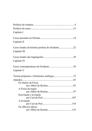 Sumário

Prefácio do tradutor..................................................................4
Prefácio do autor.....................................................................13
Capítulo I

Casos passados no Oriente.....................................................14
Capítulo II

Casos tirados da história profana do Ocidente.......................22
Capítulo III

Casos tirados dos hagiógrafos................................................29
Capítulo IV

Casos contemporâneos do Ocidente.......................................39
Capítulo V

Teorias propostas e fenômenos análogos...............................73
Adendos..................................................................................83
    Os limites da Física
              por Albert de Rochas.........................................83
    A Física da magia
              por Albert de Rochas.........................................97
    Gravitação e levitação
              por Carl du Prel...............................................107
    A levitação
              por Carl du Prel...............................................118
    Os eflúvios ódicos
              por Albert de Rochas.......................................135
 