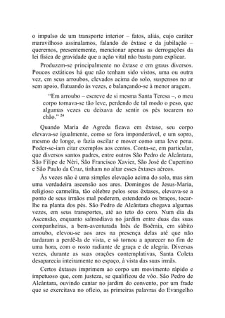 o impulso de um transporte interior – fatos, aliás, cujo caráter
maravilhoso assinalamos, falando do êxtase e da jubilação –
queremos, presentemente, mencionar apenas as derrogações da
lei física de gravidade que a ação vital não basta para explicar.
    Produzem-se principalmente no êxtase e em graus diversos.
Poucos extáticos há que não tenham sido vistos, uma ou outra
vez, em seus arroubos, elevados acima do solo, suspensos no ar
sem apoio, flutuando às vezes, e balançando-se à menor aragem.
      “Em arroubo – escreve de si mesma Santa Teresa –, o meu
    corpo tornava-se tão leve, perdendo de tal modo o peso, que
    algumas vezes eu deixava de sentir os pés tocarem no
    chão.” 24
    Quando Maria de Agreda ficava em êxtase, seu corpo
elevava-se igualmente, como se fora imponderável, e um sopro,
mesmo de longe, o fazia oscilar e mover como uma leve pena.
Poder-se-iam citar exemplos aos centos. Conta-se, em particular,
que diversos santos padres, entre outros São Pedro de Alcântara,
São Filipe de Néri, São Francisco Xavier, São José de Cupertino
e São Paulo da Cruz, tinham no altar esses êxtases aéreos.
    Às vezes não é uma simples elevação acima do solo, mas sim
uma verdadeira ascensão aos ares. Domingos de Jesus-Maria,
religioso carmelita, tão célebre pelos seus êxtases, elevava-se a
ponto de seus irmãos mal poderem, estendendo os braços, tocar-
lhe na planta dos pés. São Pedro de Alcântara chegava algumas
vezes, em seus transportes, até ao teto do coro. Num dia da
Ascensão, enquanto salmodiava no jardim entre duas das suas
companheiras, a bem-aventurada Inês de Boêmia, em súbito
arroubo, elevou-se aos ares na presença delas até que não
tardaram a perdê-la de vista, e só tornou a aparecer no fim de
uma hora, com o rosto radiante de graça e de alegria. Diversas
vezes, durante as suas orações contemplativas, Santa Coleta
desaparecia inteiramente no espaço, à vista das suas irmãs.
    Certos êxtases imprimem ao corpo um movimento rápido e
impetuoso que, com justeza, se qualificou de vôo. São Pedro de
Alcântara, ouvindo cantar no jardim do convento, por um frade
que se exercitava no ofício, as primeiras palavras do Evangelho
 