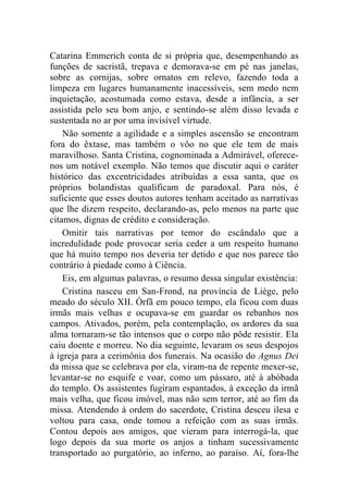 Catarina Emmerich conta de si própria que, desempenhando as
funções de sacristã, trepava e demorava-se em pé nas janelas,
sobre as cornijas, sobre ornatos em relevo, fazendo toda a
limpeza em lugares humanamente inacessíveis, sem medo nem
inquietação, acostumada como estava, desde a infância, a ser
assistida pelo seu bom anjo, e sentindo-se além disso levada e
sustentada no ar por uma invisível virtude.
    Não somente a agilidade e a simples ascensão se encontram
fora do êxtase, mas também o vôo no que ele tem de mais
maravilhoso. Santa Cristina, cognominada a Admirável, oferece-
nos um notável exemplo. Não temos que discutir aqui o caráter
histórico das excentricidades atribuídas a essa santa, que os
próprios bolandistas qualificam de paradoxal. Para nós, é
suficiente que esses doutos autores tenham aceitado as narrativas
que lhe dizem respeito, declarando-as, pelo menos na parte que
citamos, dignas de crédito e consideração.
    Omitir tais narrativas por temor do escândalo que a
incredulidade pode provocar seria ceder a um respeito humano
que há muito tempo nos deveria ter detido e que nos parece tão
contrário à piedade como à Ciência.
    Eis, em algumas palavras, o resumo dessa singular existência:
    Cristina nasceu em San-Frond, na província de Liège, pelo
meado do século XII. Órfã em pouco tempo, ela ficou com duas
irmãs mais velhas e ocupava-se em guardar os rebanhos nos
campos. Ativados, porém, pela contemplação, os ardores da sua
alma tornaram-se tão intensos que o corpo não pôde resistir. Ela
caiu doente e morreu. No dia seguinte, levaram os seus despojos
à igreja para a cerimônia dos funerais. Na ocasião do Agnus Dei
da missa que se celebrava por ela, viram-na de repente mexer-se,
levantar-se no esquife e voar, como um pássaro, até à abóbada
do templo. Os assistentes fugiram espantados, à exceção da irmã
mais velha, que ficou imóvel, mas não sem terror, até ao fim da
missa. Atendendo à ordem do sacerdote, Cristina desceu ilesa e
voltou para casa, onde tomou a refeição com as suas irmãs.
Contou depois aos amigos, que vieram para interrogá-la, que
logo depois da sua morte os anjos a tinham sucessivamente
transportado ao purgatório, ao inferno, ao paraíso. Aí, fora-lhe
 