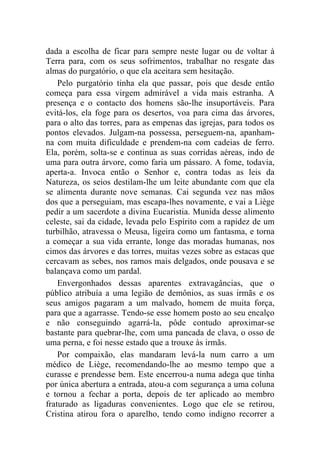 dada a escolha de ficar para sempre neste lugar ou de voltar à
Terra para, com os seus sofrimentos, trabalhar no resgate das
almas do purgatório, o que ela aceitara sem hesitação.
    Pelo purgatório tinha ela que passar, pois que desde então
começa para essa virgem admirável a vida mais estranha. A
presença e o contacto dos homens são-lhe insuportáveis. Para
evitá-los, ela foge para os desertos, voa para cima das árvores,
para o alto das torres, para as empenas das igrejas, para todos os
pontos elevados. Julgam-na possessa, perseguem-na, apanham-
na com muita dificuldade e prendem-na com cadeias de ferro.
Ela, porém, solta-se e continua as suas corridas aéreas, indo de
uma para outra árvore, como faria um pássaro. A fome, todavia,
aperta-a. Invoca então o Senhor e, contra todas as leis da
Natureza, os seios destilam-lhe um leite abundante com que ela
se alimenta durante nove semanas. Cai segunda vez nas mãos
dos que a perseguiam, mas escapa-lhes novamente, e vai a Liège
pedir a um sacerdote a divina Eucaristia. Munida desse alimento
celeste, sai da cidade, levada pelo Espírito com a rapidez de um
turbilhão, atravessa o Meusa, ligeira como um fantasma, e torna
a começar a sua vida errante, longe das moradas humanas, nos
cimos das árvores e das torres, muitas vezes sobre as estacas que
cercavam as sebes, nos ramos mais delgados, onde pousava e se
balançava como um pardal.
    Envergonhados dessas aparentes extravagâncias, que o
público atribuía a uma legião de demônios, as suas irmãs e os
seus amigos pagaram a um malvado, homem de muita força,
para que a agarrasse. Tendo-se esse homem posto ao seu encalço
e não conseguindo agarrá-la, pôde contudo aproximar-se
bastante para quebrar-lhe, com uma pancada de clava, o osso de
uma perna, e foi nesse estado que a trouxe às irmãs.
    Por compaixão, elas mandaram levá-la num carro a um
médico de Liège, recomendando-lhe ao mesmo tempo que a
curasse e prendesse bem. Este encerrou-a numa adega que tinha
por única abertura a entrada, atou-a com segurança a uma coluna
e tornou a fechar a porta, depois de ter aplicado ao membro
fraturado as ligaduras convenientes. Logo que ele se retirou,
Cristina atirou fora o aparelho, tendo como indigno recorrer a
 