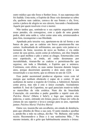 outro médico que não fosse o Senhor Jesus. A sua esperança não
foi iludida. Uma noite, o Espírito de Deus veio derramar-se sobre
ela, quebrou suas cadeias, curou-a de sua fratura e ela, livre,
corria e pulava de alegria no seu cárcere, louvando e bendizendo
Àquele por quem resolvera viver e morrer.
    Não tardou que, sentindo-se o seu espírito angustiado entre
essas paredes, ela conseguisse, com a ajuda de uma grande
pedra, abrir uma saída e, veloz como uma seta, arremessando-a
para fora, reconquistar a sua liberdade.
    Apanhada pela terceira vez, apertaram-na de tal forma a um
banco de pau, que as cadeias em breve penetraram-lhe nas
carnes. Acabrunhada de sofrimentos, aos quais veio juntar-se o
tormento da fome, recorreu de novo ao Senhor, e viu então
correr de seus peitos, assim como já referimos, um óleo límpido
com o qual molhou o pão e untou as chagas. Enternecidas com
esse espetáculo, as irmãs, até então desumanas por
incredulidade, tiraram-lhe as cadeias e permitiram-lhe que
seguisse, em toda a liberdade, o Espírito que a animava.
Continuou, com efeito, as suas santas loucuras durante longos
anos, porque decorreram quarenta e dois anos entre a sua
ressurreição e a sua morte, que se efetuou no ano de 1224.
    Esse poder ascensional produz-se algumas vezes com tal
energia que nenhum obstáculo é capaz de o conter. O que
acabamos de narrar a respeito de Cristina, a Admirável, bastaria
como prova, mas não é este o único exemplo. Assinalemos
também S. José de Cupertino, no qual pareciam reunir-se todas
as maravilhas da vida extática. Num dia da Imaculada
Conceição, ele convidou o padre guardião a repetir com ele:
Pulchra Maria! (Maria é bela!); e logo que repetiu estas
palavras, o santo, entrando em êxtase, passa o braço em volta da
cintura do seu superior e leva-o consigo para os ares, repetindo
juntos: Pulchra Maria! Pulchra Maria!
    Outra vez, trazem-lhe um cavalheiro, em estado de demência,
para que obtenha de Deus a sua cura. O santo manda-o ajoelhar
e, pondo-lhe a mão na cabeça, diz-lhe: “Sr. Baltazar, não tenha
receio. Recomendo-o a Deus e à sua santíssima Mãe...” No
mesmo instante, dá o grito que habitualmente anuncia o êxtase:
 