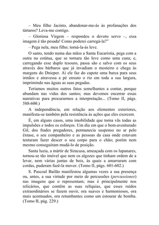– Meu filho Jacinto, abandonar-me-ás às profanações dos
tártaros? Leva-me contigo.
    – Gloriosa Virgem – respondeu o devoto servo –, essa
imagem é tão pesada! Como poderei carregá-la?”
    – Pega nela, meu filho; torná-la-ás leve.
    O santo, tendo numa das mãos a Santa Eucaristia, pega com a
outra na estátua, que se tornara tão leve como uma cana; e,
carregando esse duplo tesouro, passa são e salvo com os seus
através dos bárbaros que já invadiam o mosteiro e chega às
margens do Dnieper. Aí ele faz do capote uma barca para seus
irmãos e atravessa a pé enxuto o rio em toda a sua largura,
imprimindo nas águas as suas pegadas.
    Teríamos muitos outros fatos semelhantes a contar, porque
abundam nas vidas dos santos; mas devemos encerrar essas
narrativas para procurarmos a interpretação... (Tomo II, págs.
588-600.)
    A independência, em relação aos elementos exteriores,
manifesta-se também pela resistência às ações que eles exercem.
    É, em alguns casos, uma imobilidade que torna vãs todas as
impulsões e todos os esforços. Um dia em que o bem-aventurado
Gil, dos frades pregadores, permanecia suspenso no ar pelo
êxtase, o seu companheiro e as pessoas da casa onde estavam
tentaram fazer descer o seu corpo para o chão; porém nem
mesmo conseguiram mudá-lo de posição.
    Santa luzia, a mártir de Siracusa, ameaçada com os lupanares,
tornou-se tão imóvel que nem os algozes que tinham ordem de a
levar, nem várias juntas de bois, às quais a amarraram com
cordas, puderam fazê-la mover. (Tomo II, págs. 601-602.)
    S. Pascoal Bailão manifestou algumas vezes a sua presença
ou, antes, a sua virtude por meio de percussões (percussiones)
nas imagens que o representam; mas é principalmente nos
relicários, que contêm as suas relíquias, que esses ruídos
extraordinários se fazem ouvir, ora suaves e harmoniosos, ora
mais acentuados, ora retumbantes como um estourar de bomba.
(Tomo II, pág. 229.)
 