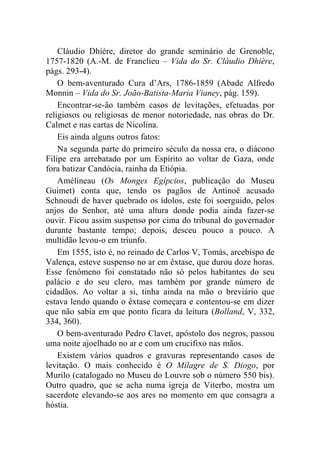 Cláudio Dhière, diretor do grande seminário de Grenoble,
1757-1820 (A.-M. de Franclieu – Vida do Sr. Cláudio Dhière,
págs. 293-4).
    O bem-aventurado Cura d’Ars, 1786-1859 (Abade Alfredo
Monnin – Vida do Sr. João-Batista-Maria Vianey, pág. 159).
    Encontrar-se-ão também casos de levitações, efetuadas por
religiosos ou religiosas de menor notoriedade, nas obras do Dr.
Calmet e nas cartas de Nicolina.
    Eis ainda alguns outros fatos:
    Na segunda parte do primeiro século da nossa era, o diácono
Filipe era arrebatado por um Espírito ao voltar de Gaza, onde
fora batizar Candócia, rainha da Etiópia.
    Amélineau (Os Monges Egípcios, publicação do Museu
Guimet) conta que, tendo os pagãos de Antinoë acusado
Schnoudi de haver quebrado os ídolos, este foi soerguido, pelos
anjos do Senhor, até uma altura donde podia ainda fazer-se
ouvir. Ficou assim suspenso por cima do tribunal do governador
durante bastante tempo; depois, desceu pouco a pouco. A
multidão levou-o em triunfo.
    Em 1555, isto é, no reinado de Carlos V, Tomás, arcebispo de
Valença, esteve suspenso no ar em êxtase, que durou doze horas.
Esse fenômeno foi constatado não só pelos habitantes do seu
palácio e do seu clero, mas também por grande número de
cidadãos. Ao voltar a si, tinha ainda na mão o breviário que
estava lendo quando o êxtase começara e contentou-se em dizer
que não sabia em que ponto ficara da leitura (Bolland, V, 332,
334, 360).
    O bem-aventurado Pedro Clavet, apóstolo dos negros, passou
uma noite ajoelhado no ar e com um crucifixo nas mãos.
    Existem vários quadros e gravuras representando casos de
levitação. O mais conhecido é O Milagre de S. Diogo, por
Murilo (catalogado no Museu do Louvre sob o número 550 bis).
Outro quadro, que se acha numa igreja de Viterbo, mostra um
sacerdote elevando-se aos ares no momento em que consagra a
hóstia.
 