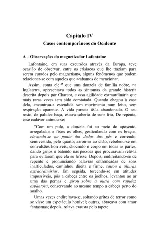 Capítulo IV
           Casos contemporâneos do Ocidente

A – Observações do magnetizador Lafontaine
    Lafontaine, em suas excursões através da Europa, teve
ocasião de observar, entre os crisíacos que lhe traziam para
serem curados pelo magnetismo, alguns fenômenos que podem
relacionar-se com aqueles que acabamos de mencionar.
    Assim, conta ele 25 que uma donzela de família nobre, na
Inglaterra, apresentava todos os sintomas da grande histeria
descrita depois por Charcot, e essa agilidade extraordinária que
mais raras vezes tem sido constatada. Quando chegou à casa
dela, encontrou-a estendida sem movimento num leito, sem
respiração aparente. A vida parecia tê-la abandonado. O seu
rosto, de palidez baça, estava coberto de suor frio. De repente,
esse cadáver animou-se:
      “Com um pulo, a donzela foi ao meio do aposento,
    arregalados e fixos os olhos, gesticulando com os braços,
    elevando-se na ponta dos dedos dos pés e correndo,
    semivestida, pelo quarto; atirou-se ao chão, reboleou-se em
    convulsões horríveis, chocando o corpo em todas as partes,
    dando gritos e batendo nas pessoas que procuravam retê-la
    para evitarem que ela se ferisse. Depois, endireitando-se de
    repente e pronunciando palavras entremeadas de sons
    inarticulados, caminhou direita e firme, saltou a alturas
    extraordinárias. Em seguida, torcendo-se em atitudes
    impossíveis, pôs a cabeça entre os joelhos, levantou ao ar
    uma das pernas e girou sobre a outra com rapidez
    espantosa, conservando ao mesmo tempo a cabeça perto do
    soalho.
      Umas vezes endireitava-se, soltando gritos de terror como
    se visse um espetáculo horrível; outras, abraçava com amor
    fantasmas; depois, rolava exausta pelo tapete.
 