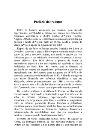 Prefácio do tradutor

    Entre os homens eminentes que buscam, pelo método
experimental, aprofundar o estudo das causas dos fenômenos
psíquicos, encontra-se o ilustre Rochas d’Aiglun (Eugène-
Auguste-Albert, Conde de), pertencente a uma antiga família que
possuiu o feudo d’Aiglun, perto de Digne, desde o meado do
século XV até a época da Revolução em 1789.
    Depois de ter feito brilhantes estudos literários no Liceu de
Grenoble, começou a estudar Direito para entrar na magistratura,
como seu pai e seu avô; porém, não sendo o estudo das leis
suficiente para a sua atividade intelectual, ele passou a estudar
outras ciências. Em 1836 obteve o prêmio de honra de
matemáticas especiais e no ano seguinte foi recebido na Escola
Politécnica de Paris. Em 1861 entrou para o Exército na
qualidade de tenente de engenheiros, promovido a capitão por
merecimento em 1864, tomou parte na guerra de 1870-71 e foi
nomeado comandante de batalhão em 1880. A fim de entregar-se
com maior liberdade aos trabalhos científicos a que era
afeiçoado, deixou prematuramente em 1889 o serviço militar
ativo e entrou para a Escola Politécnica na qualidade de diretor
civil,1 passando para a reserva com o posto de tenente-coronel.
    Os trabalhos militares e científicos do Coronel de Rochas são
consideráveis; conhecendo a fundo tudo o que tem sido escrito
sobre as ciências psíquicas, experimentador consumado,
contribuiu em larga escala para fazer classificar o magnetismo
entre as ciências puramente físicas. Estudou a polaridade,
contribuiu para a classificação atual das fases do sonambulismo,
observou metodicamente os fenômenos espíritas, descobriu a
exteriorização da sensibilidade, que não era suspeitada, e
mostrou o mecanismo do desdobramento físico.2
    Membro de várias sociedades sábias, oficial da Legião de
Honra, da Instrução Pública, de São Salvador (Grécia) e das
Ordens de São Maurício e São Lázaro (Itália); comendador das
 