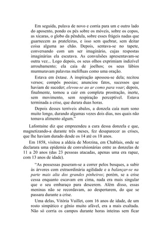Em seguida, pulava de novo e corria para um e outro lado
    do aposento, pondo os pés sobre os móveis, sobre os copos,
    as xícaras, o globo da pêndula, sobre esses frágeis nadas que
    guarnecem as prateleiras, e isso sem quebrar, sem deitar
    coisa alguma ao chão. Depois, sentava-se no tapete,
    conversando com um ser imaginário, cujas respostas
    imaginárias ela escutava. As convulsões apresentavam-se
    outra vez... Logo depois, os seus olhos exprimiam indizível
    arroubamento; ela caía de joelhos; os seus lábios
    murmuravam palavras melífluas como uma oração.
       Estava em êxtase. A inspiração apossou-se dela; recitou
    versos; compôs poesias; anunciou fatos, sucessos que
    haviam de suceder; elevou-se ao ar como para voar; depois,
    finalmente, tornou a cair em completa prostração, inerte,
    sem movimento, sem respiração perceptível. Estava
    terminada a crise, que durara duas horas.
       Depois desses terríveis abalos, a donzela caía num sono
    muito longo, durando algumas vezes dois dias, nos quais não
    tomava alimento algum.”
   Lafontaine diz que empreendeu a cura dessa donzela e que,
magnetizando-a durante três meses, fez desaparecer as crises,
que lhe haviam durado desde os 14 até os 18 anos.
   Em 1858, visitou a aldeia de Morzina, em Chablais, onde se
declarara uma epidemia de convulsionárias entre as donzelas de
11 a 20 anos (das 23 pessoas atacadas, apenas uma era rapaz,
com 13 anos de idade).
      “As possessas puseram-se a correr pelos bosques, a subir
    às árvores com extraordinária agilidade e a balançar-se na
    parte mais alta dos grandes pinheiros; porém, se a crise
    cessa enquanto escavam em cima, nada era mais singular
    que o seu embaraço para descerem. Além disso, essas
    meninas não se recordavam, ao despertarem, do que se
    passara durante a crise.
      Uma delas, Vitória Vuillet, com 16 anos de idade, de um
    rosto simpático e gênio muito afável, era a mais exaltada.
    Não só corria os campos durante horas inteiras sem ficar
 