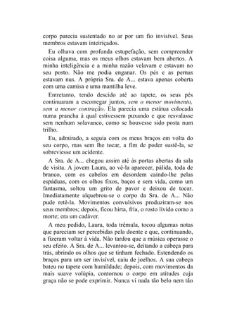 corpo parecia sustentado no ar por um fio invisível. Seus
membros estavam inteiriçados.
   Eu olhava com profunda estupefação, sem compreender
coisa alguma, mas os meus olhos estavam bem abertos. A
minha inteligência e a minha razão velavam e estavam no
seu posto. Não me podia enganar. Os pés e as pernas
estavam nus. A própria Sra. de A... estava apenas coberta
com uma camisa e uma mantilha leve.
   Entretanto, tendo descido até ao tapete, os seus pés
continuaram a escorregar juntos, sem o menor movimento,
sem a menor contração. Ela parecia uma estátua colocada
numa prancha à qual estivessem puxando e que resvalasse
sem nenhum solavanco, como se houvesse sido posta num
trilho.
   Eu, admirado, a seguia com os meus braços em volta do
seu corpo, mas sem lhe tocar, a fim de poder sustê-la, se
sobreviesse um acidente.
   A Sra. de A... chegou assim até às portas abertas da sala
de visita. A jovem Laura, ao vê-la aparecer, pálida, toda de
branco, com os cabelos em desordem caindo-lhe pelas
espáduas, com os olhos fixos, baços e sem vida, como um
fantasma, soltou um grito de pavor e deixou de tocar.
Imediatamente alquebrou-se o corpo da Sra. de A... Não
pude retê-la. Movimentos convulsivos produziram-se nos
seus membros; depois, ficou hirta, fria, o rosto lívido como a
morte; era um cadáver.
   A meu pedido, Laura, toda trêmula, tocou algumas notas
que pareciam ser percebidas pela doente e que, continuando,
a fizeram voltar à vida. Não tardou que a música operasse o
seu efeito. A Sra. de A... levantou-se, deitando a cabeça para
trás, abrindo os olhos que se tinham fechado. Estendendo os
braços para um ser invisível, caiu de joelhos. A sua cabeça
bateu no tapete com humildade; depois, com movimentos da
mais suave volúpia, contornou o corpo em atitudes cuja
graça não se pode exprimir. Nunca vi nada tão belo nem tão
 