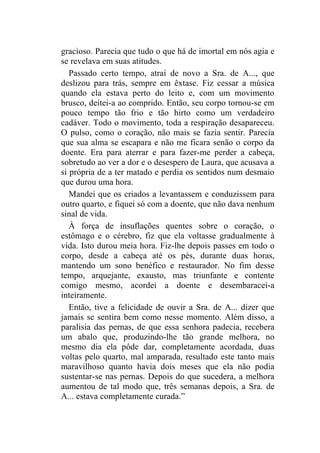 gracioso. Parecia que tudo o que há de imortal em nós agia e
se revelava em suas atitudes.
   Passado certo tempo, atraí de novo a Sra. de A..., que
deslizou para trás, sempre em êxtase. Fiz cessar a música
quando ela estava perto do leito e, com um movimento
brusco, deitei-a ao comprido. Então, seu corpo tornou-se em
pouco tempo tão frio e tão hirto como um verdadeiro
cadáver. Todo o movimento, toda a respiração desapareceu.
O pulso, como o coração, não mais se fazia sentir. Parecia
que sua alma se escapara e não me ficara senão o corpo da
doente. Era para aterrar e para fazer-me perder a cabeça,
sobretudo ao ver a dor e o desespero de Laura, que acusava a
si própria de a ter matado e perdia os sentidos num desmaio
que durou uma hora.
   Mandei que os criados a levantassem e conduzissem para
outro quarto, e fiquei só com a doente, que não dava nenhum
sinal de vida.
   À força de insuflações quentes sobre o coração, o
estômago e o cérebro, fiz que ela voltasse gradualmente à
vida. Isto durou meia hora. Fiz-lhe depois passes em todo o
corpo, desde a cabeça até os pés, durante duas horas,
mantendo um sono benéfico e restaurador. No fim desse
tempo, arquejante, exausto, mas triunfante e contente
comigo mesmo, acordei a doente e desembaracei-a
inteiramente.
   Então, tive a felicidade de ouvir a Sra. de A... dizer que
jamais se sentira bem como nesse momento. Além disso, a
paralisia das pernas, de que essa senhora padecia, recebera
um abalo que, produzindo-lhe tão grande melhora, no
mesmo dia ela pôde dar, completamente acordada, duas
voltas pelo quarto, mal amparada, resultado este tanto mais
maravilhoso quanto havia dois meses que ela não podia
sustentar-se nas pernas. Depois do que sucedera, a melhora
aumentou de tal modo que, três semanas depois, a Sra. de
A... estava completamente curada.”
 