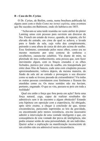B – Caso do Dr. Cyriax
   O Dr. Cyriax, de Berlim, conta, numa brochura publicada há
alguns anos com o título Como me tornei espírita, uma aventura
que lhe sucedeu em Baltimore, onde ele habitava em 1853.
      “Achavam-se uma tarde reunidas no vasto atelier do pintor
    Lanning umas cem pessoas para ouvirem um discurso da
    Sra. French em estado de transe, quando, de repente, ela foi
    elevada do estrado, em cima do qual se achava, e levada
    para o fundo da sala, cuja volta deu completamente,
    pairando a uma altura de cerca de dois pés acima do soalho.
    Esse fenômeno, constatado pelos meus olhos, como era no
    mesmo momento por uma centena de senhoras e
    cavalheiros, causou-me calafrios. Via diante de mim, na
    plenitude do meu conhecimento, uma pessoa que, sem fazer
    movimento algum, com os braços cruzados e os olhos
    fechados, pairava por cima do soalho, era transportada por
    entre duas filas de bancos, cada uma com cinqüenta pessoas
    aproximadamente, voltava depois, da mesma maneira, do
    fundo da sala até ao estrado e prosseguia o seu discurso
    como se nada se tivesse passado de extraordinário! Via todas
    as outras pessoas constatarem esse fenômeno e ficarem tão
    aturdidas como eu. Os meus sentidos não me haviam,
    portanto, enganado. O que eu vira, passara-se pois em toda a
    realidade!
      Qual era então a força que fora posta em ação? Seria uma
    força natural, cega, capaz de realizar resultados tão
    admiráveis sem ir de encontro a algum obstáculo? Estando
    esta hipótese em oposição com a experiência, fui obrigado,
    após sério exame, a chegar à conclusão de que, nestas
    circunstâncias, parecendo suprimidas as leis da gravidade,
    ou encontrando pelo menos resistência, era-me necessário
    admitir a intervenção de uma vontade inteligente e que, em
    conseqüência de esta vontade dar prova de inteligência, não
    podia emanar senão de uma personalidade, de um indivíduo.
    Querer achar a explicação na manifestação inconsciente de
    um cérebro não era admissível nesta circunstância.
 