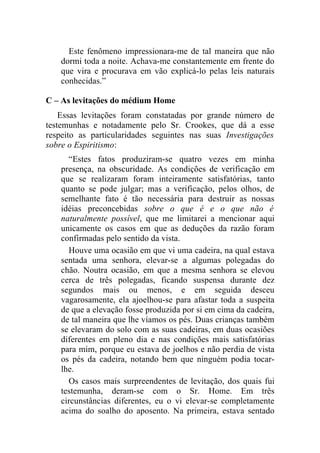 Este fenômeno impressionara-me de tal maneira que não
    dormi toda a noite. Achava-me constantemente em frente do
    que vira e procurava em vão explicá-lo pelas leis naturais
    conhecidas.”

C – As levitações do médium Home
    Essas levitações foram constatadas por grande número de
testemunhas e notadamente pelo Sr. Crookes, que dá a esse
respeito as particularidades seguintes nas suas Investigações
sobre o Espiritismo:
      “Estes fatos produziram-se quatro vezes em minha
    presença, na obscuridade. As condições de verificação em
    que se realizaram foram inteiramente satisfatórias, tanto
    quanto se pode julgar; mas a verificação, pelos olhos, de
    semelhante fato é tão necessária para destruir as nossas
    idéias preconcebidas sobre o que é e o que não é
    naturalmente possível, que me limitarei a mencionar aqui
    unicamente os casos em que as deduções da razão foram
    confirmadas pelo sentido da vista.
      Houve uma ocasião em que vi uma cadeira, na qual estava
    sentada uma senhora, elevar-se a algumas polegadas do
    chão. Noutra ocasião, em que a mesma senhora se elevou
    cerca de três polegadas, ficando suspensa durante dez
    segundos mais ou menos, e em seguida desceu
    vagarosamente, ela ajoelhou-se para afastar toda a suspeita
    de que a elevação fosse produzida por si em cima da cadeira,
    de tal maneira que lhe víamos os pés. Duas crianças também
    se elevaram do solo com as suas cadeiras, em duas ocasiões
    diferentes em pleno dia e nas condições mais satisfatórias
    para mim, porque eu estava de joelhos e não perdia de vista
    os pés da cadeira, notando bem que ninguém podia tocar-
    lhe.
      Os casos mais surpreendentes de levitação, dos quais fui
    testemunha, deram-se com o Sr. Home. Em três
    circunstâncias diferentes, eu o vi elevar-se completamente
    acima do soalho do aposento. Na primeira, estava sentado
 