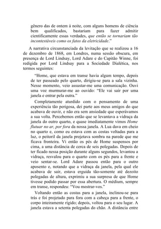 gênero das de ontem à noite, com alguns homens de ciência
    bem qualificados, bastariam para fazer admitir
    cientificamente essas verdades, que então se tornariam tão
    incontestáveis como os fatos da eletricidade.”
   A narrativa circunstanciada da levitação que se realizou a 16
de dezembro de 1868, em Londres, numa sessão obscura, em
presença de Lord Lindsay, Lord Adare e do Capitão Winne, foi
redigida por Lord Lindsay para a Sociedade Dialética, nos
termos seguintes:
       “Home, que estava em transe havia algum tempo, depois
    de ter passeado pelo quarto, dirigiu-se para a sala vizinha.
    Nesse momento, veio assustar-me uma comunicação. Ouvi
    uma voz murmurar-me ao ouvido: “Ele vai sair por uma
    janela e entrar pela outra.”
       Completamente aturdido com o pensamento de uma
    experiência tão perigosa, dei parte aos meus amigos do que
    acabava de ouvir, e não era sem ansiedade que esperávamos
    a sua volta. Percebemos então que se levantava a vidraça da
    janela do outro quarto, e quase imediatamente vimos Home
    flutuar no ar, por fora da nossa janela. A Lua dava em cheio
    no quarto e, como eu estava com as costas voltadas para a
    luz, o peitoril da janela projetava sombra na parede que me
    ficava fronteira. Vi então os pés de Home suspensos por
    cima, a uma distância de cerca de seis polegadas. Depois de
    ter ficado nessa posição durante alguns segundos, levantou a
    vidraça, resvalou para o quarto com os pés para a frente e
    veio sentar-se. Lord Adare passou então para o outro
    aposento e, notando que a vidraça da janela, pela qual ele
    acabava de sair, estava erguida tão-somente até dezoito
    polegadas de altura, exprimiu a sua surpresa de que Home
    tivesse podido passar por essa abertura. O médium, sempre
    em transe, respondeu: “Vou mostrar-vos.”
       Voltando então as costas para a janela, inclinou-se para
    trás e foi projetado para fora com a cabeça para a frente, o
    corpo inteiramente rígido; depois, voltou para o seu lugar. A
    janela estava a setenta polegadas do chão. A distância entre
 