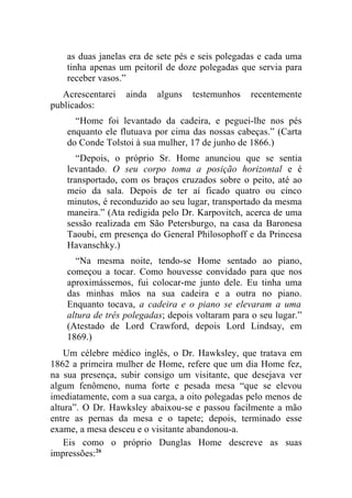 as duas janelas era de sete pés e seis polegadas e cada uma
    tinha apenas um peitoril de doze polegadas que servia para
    receber vasos.”
   Acrescentarei   ainda   alguns   testemunhos   recentemente
publicados:
      “Home foi levantado da cadeira, e peguei-lhe nos pés
    enquanto ele flutuava por cima das nossas cabeças.” (Carta
    do Conde Tolstoi à sua mulher, 17 de junho de 1866.)
       “Depois, o próprio Sr. Home anunciou que se sentia
    levantado. O seu corpo toma a posição horizontal e é
    transportado, com os braços cruzados sobre o peito, até ao
    meio da sala. Depois de ter aí ficado quatro ou cinco
    minutos, é reconduzido ao seu lugar, transportado da mesma
    maneira.” (Ata redigida pelo Dr. Karpovitch, acerca de uma
    sessão realizada em São Petersburgo, na casa da Baronesa
    Taoubi, em presença do General Philosophoff e da Princesa
    Havanschky.)
      “Na mesma noite, tendo-se Home sentado ao piano,
    começou a tocar. Como houvesse convidado para que nos
    aproximássemos, fui colocar-me junto dele. Eu tinha uma
    das minhas mãos na sua cadeira e a outra no piano.
    Enquanto tocava, a cadeira e o piano se elevaram a uma
    altura de três polegadas; depois voltaram para o seu lugar.”
    (Atestado de Lord Crawford, depois Lord Lindsay, em
    1869.)
    Um célebre médico inglês, o Dr. Hawksley, que tratava em
1862 a primeira mulher de Home, refere que um dia Home fez,
na sua presença, subir consigo um visitante, que desejava ver
algum fenômeno, numa forte e pesada mesa “que se elevou
imediatamente, com a sua carga, a oito polegadas pelo menos de
altura”. O Dr. Hawksley abaixou-se e passou facilmente a mão
entre as pernas da mesa e o tapete; depois, terminado esse
exame, a mesa desceu e o visitante abandonou-a.
    Eis como o próprio Dunglas Home descreve as suas
impressões:26
 