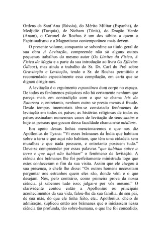 Ordens da Sant’Ana (Rússia), do Mérito Militar (Espanha), de
Medjidié (Turquia), de Nicham (Túnis), do Dragão Verde
(Anam), o Coronel de Rochas é um dos sábios a quem o
Espiritualismo e o Magnetismo contemporâneo mais devem.
    O presente volume, conquanto se subordine ao título geral de
sua obra A Levitação, compreende não só alguns outros
pequenos trabalhos do mesmo autor (Os Limites da Física, A
Física da Magia e a parte da sua introdução ao livro Os Eflúvios
Ódicos), mas ainda o trabalho do Sr. Dr. Carl du Prel sobre
Gravitação e Levitação, tendo o Sr. de Rochas permitido e
recomendado especialmente essa compilação, em carta que se
dignou dirigir-nos.
    A levitação é o erguimento espontâneo dum corpo no espaço.
De todos os fenômenos psíquicos não há certamente nenhum que
pareça mais em contradição com o que se chama leis da
Natureza e, entretanto, nenhum outro se presta menos à fraude.
Desde tempos imemoriais têm-se constatado fenômenos de
levitação em todos os países; as histórias religiosas de todos os
países assinalam numerosos casos de levitação de seus santos e
hoje as pessoas que gozam dessa faculdade chamam-se médiuns.
    Em apoio dessas linhas mencionaremos o que nos diz
Apollonius de Tyana: “Vi esses brâmanes da Índia que habitam
sobre a terra e que aqui não habitam, que têm uma cidadela sem
muralhas e que nada possuem, e entretanto possuem tudo.”
Deve-se compreender por essas palavras “que habitam sobre a
terra e que aqui não habitam” o fenômeno de levitação. A
ciência dos brâmanes lhe foi perfeitamente ministrada logo que
estes conheceram o fim da sua visita. Assim que ele chegou à
sua presença, o chefe lhe disse: “Os outros homens necessitam
perguntar aos estranhos quem eles são, donde vêm e o que
desejam. Nós, pelo contrário, como primeira prova da nossa
ciência, já sabemos tudo isso; julgai-o por vós mesmo.” O
clarividente contou então a Apollonius os principais
acontecimentos da sua vida, falou-lhe da sua família, de seu pai,
de sua mãe, do que ele tinha feito, etc.. Apollonius, cheio de
admiração, suplicou então aos brâmanes que o iniciassem nessa
ciência tão profunda, tão sobre-humana, o que lhe foi concedido.
 