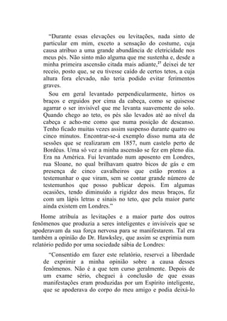 “Durante essas elevações ou levitações, nada sinto de
    particular em mim, exceto a sensação do costume, cuja
    causa atribuo a uma grande abundância de eletricidade nos
    meus pés. Não sinto mão alguma que me sustenha e, desde a
    minha primeira ascensão citada mais adiante,27 deixei de ter
    receio, posto que, se eu tivesse caído de certos tetos, a cuja
    altura fora elevado, não teria podido evitar ferimentos
    graves.
       Sou em geral levantado perpendicularmente, hirtos os
    braços e erguidos por cima da cabeça, como se quisesse
    agarrar o ser invisível que me levanta suavemente do solo.
    Quando chego ao teto, os pés são levados até ao nível da
    cabeça e acho-me como que numa posição de descanso.
    Tenho ficado muitas vezes assim suspenso durante quatro ou
    cinco minutos. Encontrar-se-á exemplo disso numa ata de
    sessões que se realizaram em 1857, num castelo perto de
    Bordéus. Uma só vez a minha ascensão se fez em pleno dia.
    Era na América. Fui levantado num aposento em Londres,
    rua Sloane, no qual brilhavam quatro bicos de gás e em
    presença de cinco cavalheiros que estão prontos a
    testemunhar o que viram, sem se contar grande número de
    testemunhos que posso publicar depois. Em algumas
    ocasiões, tendo diminuído a rigidez dos meus braços, fiz
    com um lápis letras e sinais no teto, que pela maior parte
    ainda existem em Londres.”
    Home atribuía as levitações e a maior parte dos outros
fenômenos que produzia a seres inteligentes e invisíveis que se
apoderavam da sua força nervosa para se manifestarem. Tal era
também a opinião do Dr. Hawksley, que assim se exprimia num
relatório pedido por uma sociedade sábia de Londres:
      “Consentido em fazer este relatório, reservei a liberdade
    de exprimir a minha opinião sobre a causa desses
    fenômenos. Não é a que tem curso geralmente. Depois de
    um exame sério, cheguei à conclusão de que essas
    manifestações eram produzidas por um Espírito inteligente,
    que se apoderava do corpo do meu amigo e podia deixá-lo
 