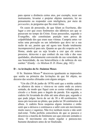para operar a distância certos atos, por exemplo, tocar um
    instrumento, levantar e projetar objetos materiais, ler no
    pensamento ou responder com inteligência, por meio de
    percussões, às perguntas que lhe eram feitas.
      Os casos de possessão, de que falam as Escrituras, dão
    lugar a crer que esses fenômenos são idênticos aos que se
    passavam no tempo do Cristo. Essas possessões, segundo o
    Evangelho, não constituíam punição nem prova de
    culpabilidade dos que eram suas vítimas. Cumpria antes ver
    nelas uma provação ou um infortúnio que deve ter a sua
    razão de ser, porém que até agora tem ficado totalmente
    incompreensível para nós. Quanto ao que diz respeito ao Sr.
    Home, ainda que eu seja levado a crer que ele estava
    possesso, deixa-me o que conheci da sua vida e das suas
    qualidades, absolutamente convencido da sua veracidade, da
    sua honestidade, da sua benevolência e da nobreza do seu
    caráter.” (Gardy – Le Médium D. D. Home, pág. 142.)

D – As levitações do Sr. Stainton Moses
   O Sr. Stainton Moses 28 descreveu igualmente as impressões
que sentiu na primeira das levitações de que foi objeto, no
decurso das sessões efetuadas com alguns amigos.
       “Um dia (30 de junho de 1870) senti que a minha cadeira
    se afastava da mesa e virava-se no canto onde eu estava
    sentado, de modo que fiquei com as costas voltadas para o
    círculo e a frente para o ângulo da parede. Em seguida, a
    cadeira foi levantada do chão até uma altura que, segundo o
    que pude julgar, havia de ser de 30 a 40 centímetros. Os
    meus pés tocavam no plinto, que podia ter 30 centímetros de
    altura. A cadeira ficou suspensa alguns instantes e então
    senti que a deixava e continuava a subir com um movimento
    muito suave e vagaroso. Não tive nenhum receio e não senti
    mal-estar. Tinha perfeita consciência do que se passava e
    descrevia a marcha do fenômeno aos que estavam sentados à
    mesa. O movimento era muito regular e pareceu-nos
    bastante duradouro antes de ter finalizado.
 