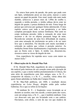 Eu estava bem perto da parede, tão perto que pude com
    um lápis, solidamente preso ao meu peito, marcar o canto
    oposto no papel da parede. Este sinal, tendo sido mais tarde
    medido, achava-se a pouco mais de 1,80m do soalho e,
    segundo a minha posição, a minha cabeça devia estar no
    ângulo do quarto, a pouca distância do teto. Estou longe de
    pensar que estivesse por qualquer forma adormecido. O meu
    espírito estava com toda a sua perspicácia e eu tinha
    completa percepção desse curioso fenômeno. Não senti no
    corpo nenhuma pressão; tinha a sensação de estar num
    ascensor e de ver os objetos passarem longe de mim.
    Recordo-me somente de uma leve dificuldade de respirar,
    com uma sensação de enchimento no peito e de ser mais
    leve que a atmosfera. Fui descido com muita suavidade e
    colocado na cadeira que voltara à posição anterior. As
    medições foram feitas imediatamente e registradas as marcas
    que eu fizera com o lápis. A minha voz, disseram-me,
    ressoava como se viesse do ângulo do teto.
      Esta experiência foi repetida nove vezes com maior ou
    menor êxito.”

E – Observações do Sr. Donald Mac-Nab
   O Sr. Donald Mac-Nab, engenheiro de artes e manufaturas,
tão notável pela inteireza do seu coração como pela elevação de
seu espírito, e que a morte roubou prematuramente à Ciência, fez
uma série de experiências com dois amigos seus, o Sr. F...,
compositor de música, e o Sr. C..., escultor, várias obras dos
quais foram admitidas no Salão dos Campos Elíseos.
   O Sr. Mac-Nab publicou, em 1888, o resultado dessas
experiências no Lotus Rouge, dirigido então pelo senhor
Gaboriau. Eis o que se refere às levitações:
      “O médium Sr. F... é freqüentes vezes levantado ao ar
    durante as sessões; mas isto sucede, a maior parte das vezes,
    com um amigo meu, o Sr. C..., que é também médium. Uma
    vez disse-nos este que era levantado com a sua cadeira.
    Ouvíamos, com efeito, o som da sua voz que mudava de
 