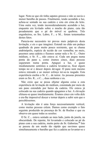 lugar. Note-se que ele tinha sapatos grossos e não se ouvia o
menor barulho de passos. Finalmente, tendo acendido a luz,
achou-se sentado na sua cadeira e esta em cima do leito.
Uma outra vez, tendo inconsideradamente acendido a luz,
enquanto era levitado sobre o mocho do piano, caiu tão
pesadamente que o pé do móvel se quebrou. Três
engenheiros, os Srs. Labro, F... e M... foram testemunhas
destes fatos.
  Parecia-me necessário ter provas mais palpáveis desta
levitação, e eis o que imaginei: Estendi no chão um pedaço
quadrado de pano muito pouco resistente, que se chama
andrinópolis, espécie de tecido de cor vermelha; no meio,
pusemos uma cadeira e fizemos sentar nela o Sr. C... Outro
médium, o Sr. F..., não estava aí. Cada um pegou numa
ponta do pano e, como éramos cinco, duas pessoas
seguraram numa ponta. Apaguei a luz, e quase
imediatamente sentimos a cadeira levantar-se, ficar algum
tempo no ar e descer depois devagar. O pano nem mesmo
estava retesado e ao menor esforço ter-se-ia rasgado. Esta
experiência enchia o Sr. C... de terror. As pessoas presentes
eram os Srs. R... e C..., duas senhoras e eu.
  Não creio que se possa objetar alguma coisa a esta
experiência de levitação do médium, constatada por meio de
um pano estendido por baixo da cadeira. Ele estava já
colocado na sua cadeira quando apagamos a luz. A elevação
efetuou-se quase imediatamente. Éramos cinco em volta dele
e era-lhe impossível descer e tornar depois a subir sem que o
percebêssemos.
  A levitação não é uma força necessariamente vertical,
como muitas pessoas crêem. Damos como exemplo o fato
seguinte produzido na presença do Sr. de Rochas e que eu
observo em quase todas as sessões:
  O Sr. C... estava sentado ao meu lado, junto da janela, na
obscuridade. De repente, foi levantado e colocado ao pé do
piano com a sua cadeira, muito perto do Sr. Gaboriau.29 Isto
se passou de um modo tão rápido que ouvimos quase
simultaneamente o barulho que fez a cadeira ao levantar-se e
 