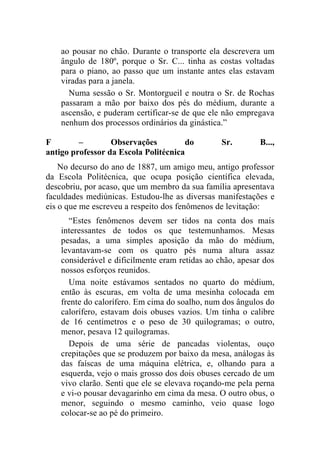 ao pousar no chão. Durante o transporte ela descrevera um
    ângulo de 180º, porque o Sr. C... tinha as costas voltadas
    para o piano, ao passo que um instante antes elas estavam
    viradas para a janela.
      Numa sessão o Sr. Montorgueil e noutra o Sr. de Rochas
    passaram a mão por baixo dos pés do médium, durante a
    ascensão, e puderam certificar-se de que ele não empregava
    nenhum dos processos ordinários da ginástica.”

F        –        Observações          do        Sr.       B...,
antigo professor da Escola Politécnica
    No decurso do ano de 1887, um amigo meu, antigo professor
da Escola Politécnica, que ocupa posição científica elevada,
descobriu, por acaso, que um membro da sua família apresentava
faculdades mediúnicas. Estudou-lhe as diversas manifestações e
eis o que me escreveu a respeito dos fenômenos de levitação:
      “Estes fenômenos devem ser tidos na conta dos mais
    interessantes de todos os que testemunhamos. Mesas
    pesadas, a uma simples aposição da mão do médium,
    levantavam-se com os quatro pés numa altura assaz
    considerável e dificilmente eram retidas ao chão, apesar dos
    nossos esforços reunidos.
      Uma noite estávamos sentados no quarto do médium,
    então às escuras, em volta de uma mesinha colocada em
    frente do calorífero. Em cima do soalho, num dos ângulos do
    calorífero, estavam dois obuses vazios. Um tinha o calibre
    de 16 centímetros e o peso de 30 quilogramas; o outro,
    menor, pesava 12 quilogramas.
      Depois de uma série de pancadas violentas, ouço
    crepitações que se produzem por baixo da mesa, análogas às
    das faíscas de uma máquina elétrica, e, olhando para a
    esquerda, vejo o mais grosso dos dois obuses cercado de um
    vivo clarão. Senti que ele se elevava roçando-me pela perna
    e vi-o pousar devagarinho em cima da mesa. O outro obus, o
    menor, seguindo o mesmo caminho, veio quase logo
    colocar-se ao pé do primeiro.
 