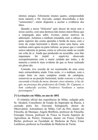 íntimos amigos. Felizmente éramos quatro, compreendido
    neste número o Dr. Acevedo, sempre desconfiado, e dois
    “semicrentes”, muito dispostos a aceitar a evidência dos
    fatos.
      Quando a nossa “feiticeira” quis descer da mesa sem o
    nosso auxílio, com uma destreza não menos maravilhosa que
    a empregada para subir, tivemos outros motivos de
    admiração. Achamos a médium estendida, com a cabeça e a
    parte superior das costas apoiadas à borda da mesa, com o
    resto do corpo horizontal e direito como uma barra, sem
    nenhum outro apoio na parte inferior, ao passo que o vestido
    estava aderente às pernas, como se estivesse atado ou cosido
    em volta de si. Ainda que produzido na escuridão, esse fato
    importante     foi    (inútil  é     repeti-lo)   observado
    escrupulosamente com o maior cuidado por todos, e de
    maneira a torná-lo mais evidente do que se fosse realizado
    em pleno dia.
      Contudo, tive ocasião de ser testemunha de uma coisa
    mais extraordinária ainda. Uma noite, vi a médium, com o
    corpo hirto no mais completo estado de catalepsia,
    conservar-se na posição horizontal, tendo somente a cabeça
    encostada à borda da mesa, durante cinco minutos, à luz do
    gás, na presença dos professores de Cintüs, Dr. Capuano, o
    bem conhecido escritor, Frederico Verdinois e outras
    personagens.”
2º) Levitações em Milão, no ano de 1892
   O relatório oficial das experiências de Milão, redigido pelo
Sr. Aksakof, Conselheiro de Estado do Imperador da Rússia, é
assinado pelos Srs. Giovanni Schiaparelli, diretor do
Observatório Astronômico de Milão; Carl du Prel, doutor em
Filosofia, de Munique; Angelo Brofferio, professor de Filosofia;
Giuseppe Gerosa, professor de Física na Escola Superior de
Agricultura de Portici; Ermacara, doutor em Física; Charles
Richet, professor na Faculdade de Medicina de Paris; César
Lombroso, professor na Faculdade de Medicina de Turim.
 