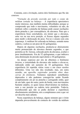Constata, com a levitação, outros dois fenômenos que lhe são
conexos:
      “Variação da pressão exercida por todo o corpo da
    médium sentada na balança – A experiência apresentava
    muito interesse, mas também muitas dificuldades; porque se
    compreende que todo o movimento, voluntário ou não, da
    médium sobre a prancha da balança pode causar oscilações
    desta prancha e, por conseqüência, da alavanca. Para que a
    experiência fosse concludente, era mister que a alavanca,
    uma vez na sua nova posição, aí ficasse alguns segundos
    para medir a deslocação do peso. Fez-se o ensaio com esta
    esperança. A médium foi colocada na balança, sentada numa
    cadeira, e achou-se um peso de 62 quilogramas.
      Depois de algumas oscilações, produziu-se abaixamento
    muito pronunciado da alavanca durante segundos, o que
    permitiu ao Sr. Gerosa, colocado perto da alavanca, avaliar o
    peso imediatamente. Era de 52 quilogramas, o que indicava
    uma diminuição de pressão equivalente a 10 quilogramas.
      Ao desejo expresso por nós de obtermos o fenômeno
    inverso, a extremidade da alavanca não tardou a elevar-se,
    indicando então um aumento de 10 quilogramas. Esta
    experiência foi repetida várias vezes e em cinco sessões
    diferentes. Uma vez não deu resultado; mas, em outra
    ocasião, um aparelho registrador permitiu obter duas
    curvas do fenômeno. Tentamos reproduzir semelhantes
    depressões e não pudemos consegui-las senão ficando
    completamente em pé na prancha e carregando então, quer
    de um lado, quer do outro, perto da borda, com movimentos
    bastante amplos, os quais nunca observáramos na médium,
    nem a sua posição na cadeira teria permitido. Todavia,
    reconhecendo que não se podia declarar a experiência
    absolutamente satisfatória, nós a completamos com a que vai
    ser descrita mais adiante.
      Nesta experiência da balança, alguns notaram que o êxito
    dependia provavelmente do contacto do vestido da médium
 