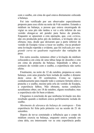 com o soalho, em cima do qual estava diretamente colocada
a balança.
  Foi isto verificado por um observador especialmente
proposto para esse efeito na noite de 9 de outubro. Estando a
médium na balança, a pessoa que estava encarregada de
vigiar os seus pés não tardou a ver a orla inferior do seu
vestido alongar-se até pender para baixo da prancha.
Enquanto se opuseram a esta operação, que, com certeza,
não era produzida pelos pés da médium, a levitação não se
efetuou; mas, desde que deixaram que a parte inferior do
vestido de Eusápia viesse a tocar no soalho, viu-se produzir
uma levitação repetida e evidente, que foi indicada por uma
grande curva no quadrante registrador das variações de
peso.
  Em outra ocasião, tentamos obter a levitação da médium
colocando-a em cima de uma tábua larga de desenho e esta
em cima da prancha da balança. Impedindo a tábua o
contacto do vestido com o soalho, a experiência não surtiu
efeito.
  Finalmente, na noite de 12 de outubro, preparou-se outra
balança, com uma prancha bem isolada do soalho e distante
deste cerca de 30 centímetros. Como se vigiava
cuidadosamente para impedir todo o contacto fortuito entre a
prancha e o soalho, mesmo pela orla do vestido de Eusápia,
a experiência falhou. Não obstante, nestas condições
acreditamos obter, em 18 de outubro, alguns resultados; mas
a experiência não foi bem evidente.
  Chegamos à conclusão de que nenhuma levitação nos deu
resultado quando a médium estava perfeitamente isolada do
soalho.
  Movimento de alavanca da balança de contrapeso – Esta
experiência foi feita pela primeira vez na sessão de 21 de
setembro.
  Depois de ter-se constatado a influência que o corpo da
médium exercia na balança, enquanto estava sentada em
cima dela, era interessante ver se esta experiência podia
 