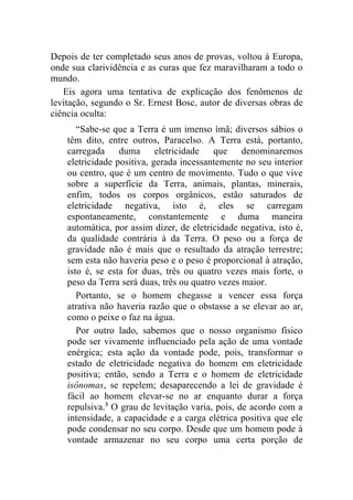 Depois de ter completado seus anos de provas, voltou à Europa,
onde sua clarividência e as curas que fez maravilharam a todo o
mundo.
   Eis agora uma tentativa de explicação dos fenômenos de
levitação, segundo o Sr. Ernest Bosc, autor de diversas obras de
ciência oculta:
       “Sabe-se que a Terra é um imenso ímã; diversos sábios o
    têm dito, entre outros, Paracelso. A Terra está, portanto,
    carregada     duma eletricidade        que denominaremos
    eletricidade positiva, gerada incessantemente no seu interior
    ou centro, que é um centro de movimento. Tudo o que vive
    sobre a superfície da Terra, animais, plantas, minerais,
    enfim, todos os corpos orgânicos, estão saturados de
    eletricidade negativa, isto é, eles se carregam
    espontaneamente, constantemente e duma maneira
    automática, por assim dizer, de eletricidade negativa, isto é,
    da qualidade contrária à da Terra. O peso ou a força de
    gravidade não é mais que o resultado da atração terrestre;
    sem esta não haveria peso e o peso é proporcional à atração,
    isto é, se esta for duas, três ou quatro vezes mais forte, o
    peso da Terra será duas, três ou quatro vezes maior.
       Portanto, se o homem chegasse a vencer essa força
    atrativa não haveria razão que o obstasse a se elevar ao ar,
    como o peixe o faz na água.
       Por outro lado, sabemos que o nosso organismo físico
    pode ser vivamente influenciado pela ação de uma vontade
    enérgica; esta ação da vontade pode, pois, transformar o
    estado de eletricidade negativa do homem em eletricidade
    positiva; então, sendo a Terra e o homem de eletricidade
    isônomas, se repelem; desaparecendo a lei de gravidade é
    fácil ao homem elevar-se no ar enquanto durar a força
    repulsiva.3 O grau de levitação varia, pois, de acordo com a
    intensidade, a capacidade e a carga elétrica positiva que ele
    pode condensar no seu corpo. Desde que um homem pode à
    vontade armazenar no seu corpo uma certa porção de
 