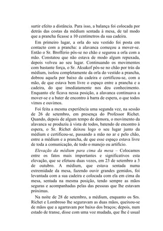 surtir efeito a distância. Para isso, a balança foi colocada por
detrás das costas da médium sentada à mesa, de tal modo
que a prancha ficasse a 10 centímetros da sua cadeira.
  Em primeiro lugar, a orla do seu vestido foi posta em
contacto com a prancha: a alavanca começou a mover-se.
Então o Sr. Brofferio pôs-se no chão e segurou a orla com a
mão. Constatou que não estava de modo algum repuxada,
depois volveu ao seu lugar. Continuando os movimentos
com bastante força, o Sr. Aksakof pôs-se no chão por trás da
médium, isolou completamente da orla do vestido a prancha,
dobrou aquela por baixo da cadeira e certificou-se, com a
mão, de que estava bem livre o espaço entre a prancha e a
cadeira, do que imediatamente nos deu conhecimento.
Enquanto ele ficava nessa posição, a alavanca continuava a
mover-se e a bater de encontro à barra de espera, o que todos
vimos e ouvimos.
  Foi feita a mesma experiência uma segunda vez, na sessão
de 26 de setembro, em presença do Professor Richet.
Quando, depois de algum tempo de demora, o movimento da
alavanca se produziu à vista de todos, batendo de encontro à
espera, o Sr. Richet deixou logo o seu lugar junto da
médium e certificou-se, passando a mão no ar e pelo chão,
entre a médium e a prancha, de que esse espaço estava livre
de toda a comunicação, de todo o manejo ou artifício.
  Elevação da médium para cima da mesa – Colocamos
entre os fatos mais importantes e significativos esta
elevação, que se efetuou duas vezes, em 23 de setembro a 3
de outubro. A médium, que estava sentada numa
extremidade da mesa, fazendo ouvir grandes gemidos, foi
levantada com a sua cadeira e colocada com ela em cima da
mesa, sentada na mesma posição, tendo sempre as mãos
seguras e acompanhadas pelas das pessoas que lhe estavam
próximas.
  Na noite de 28 de setembro, a médium, enquanto os Srs.
Richet e Lombroso lhe seguravam as duas mãos, queixou-se
de mãos que a agarravam por baixo dos braços; depois, num
estado de transe, disse com uma voz mudada, que lhe é usual
 