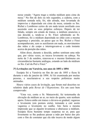 nesse estado: “Agora trago a minha médium para cima da
    mesa.” No fim de dois ou três segundos, a cadeira, com a
    médium sentada nela, foi, não atirada, mas levantada de
    improviso e depositada em cima da mesa, estando os Srs.
    Richet e Lombroso certos de em nada terem auxiliado essa
    ascensão com os seus próprios esforços. Depois de ter
    falado, sempre em estado de transe, a médium anunciou a
    sua descida e, tendo-se o Sr. Finzi substituído ao Sr.
    Lombroso, foi a médium depositada no chão com a mesma
    segurança e precisão, ao passo que os Srs. Richet e Finzi
    acompanhavam, sem os auxiliarem em nada, os movimentos
    das mãos e do corpo e interrogavam-se a cada instante
    acerca da posição das mãos.
      Além disso, durante a descida, ambos sentiram uma mão
    que, por várias vezes, os tocava levemente na cabeça. Na
    noite de 3 de outubro, renovou-se o mesmo fenômeno em
    circunstâncias bastante análogas, estando ao lado da médium
    os Srs. Carl du Prel e Finzi.”
3º) Levitações em Varsóvia, nos anos de 1893 e 1894
    Eusápia foi a Varsóvia no fim do ano de 1893 e ficou lá
durante o mês de janeiro de 1894. Aí foi examinada por muitas
pessoas, e suscitaram-se a seu respeito polêmicas muito
animadas.
    Houve vários casos de levitação, que foram mal descritos no
relatório dado pela Revue de l’Hypnotisme. Eis um caso bem
comprovado:
       “Uma vez, conta o Sr. Matazewski, fui testemunha da
    elevação da médium ao ar, no meio do quarto, sem nenhum
    apoio. Estava então em transe e elevava-se gradual, vagarosa
    e levemente (em postura ereta), tornando a cair assim
    vagarosa e levemente no soalho. Isto fazia a mesma
    impressão que se alguém levantasse e abaixasse a médium.
    Eusápia ficou bastante tempo suspensa no ar, para que
    livremente se lhe pudesse passar a mão por baixo dos pés
    com o fim de constatar que ela não tocava de modo algum
 