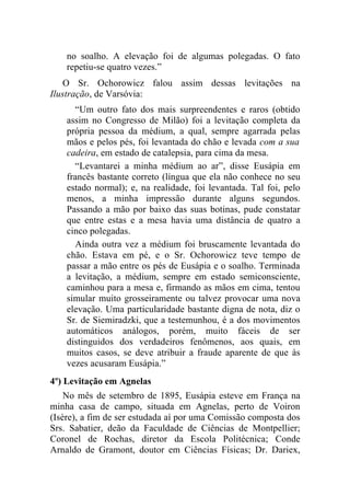 no soalho. A elevação foi de algumas polegadas. O fato
    repetiu-se quatro vezes.”
    O Sr. Ochorowicz falou assim dessas levitações na
Ilustração, de Varsóvia:
      “Um outro fato dos mais surpreendentes e raros (obtido
    assim no Congresso de Milão) foi a levitação completa da
    própria pessoa da médium, a qual, sempre agarrada pelas
    mãos e pelos pés, foi levantada do chão e levada com a sua
    cadeira, em estado de catalepsia, para cima da mesa.
      “Levantarei a minha médium ao ar”, disse Eusápia em
    francês bastante correto (língua que ela não conhece no seu
    estado normal); e, na realidade, foi levantada. Tal foi, pelo
    menos, a minha impressão durante alguns segundos.
    Passando a mão por baixo das suas botinas, pude constatar
    que entre estas e a mesa havia uma distância de quatro a
    cinco polegadas.
      Ainda outra vez a médium foi bruscamente levantada do
    chão. Estava em pé, e o Sr. Ochorowicz teve tempo de
    passar a mão entre os pés de Eusápia e o soalho. Terminada
    a levitação, a médium, sempre em estado semiconsciente,
    caminhou para a mesa e, firmando as mãos em cima, tentou
    simular muito grosseiramente ou talvez provocar uma nova
    elevação. Uma particularidade bastante digna de nota, diz o
    Sr. de Siemiradzki, que a testemunhou, é a dos movimentos
    automáticos análogos, porém, muito fáceis de ser
    distinguidos dos verdadeiros fenômenos, aos quais, em
    muitos casos, se deve atribuir a fraude aparente de que às
    vezes acusaram Eusápia.”
4º) Levitação em Agnelas
    No mês de setembro de 1895, Eusápia esteve em França na
minha casa de campo, situada em Agnelas, perto de Voiron
(Isère), a fim de ser estudada aí por uma Comissão composta dos
Srs. Sabatier, deão da Faculdade de Ciências de Montpellier;
Coronel de Rochas, diretor da Escola Politécnica; Conde
Arnaldo de Gramont, doutor em Ciências Físicas; Dr. Dariex,
 