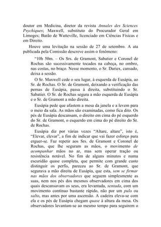 doutor em Medicina, diretor da revista Annales des Sciences
Psychiques; Maxwell, substituto do Procurador Geral em
Limoges; Barão de Watteville, licenciado em Ciências Físicas e
em Direito.
   Houve uma levitação na sessão de 27 de setembro. A ata
publicada pela Comissão descreve assim o fenômeno:
      “10h 50m. – Os Srs. de Gramont, Sabatier e Coronel de
    Rochas são sucessivamente tocados na cabeça, no ombro,
    nas costas, no braço. Nesse momento, o Sr. Dariex, cansado,
    deixa a sessão.
      O Sr. Maxwell cede o seu lugar, à esquerda de Eusápia, ao
    Sr. de Rochas. O Sr. de Gramont, deixando a verificação das
    pernas de Eusápia, passa à direita, substituindo o Sr.
    Sabatier. O Sr. de Rochas segura a mão esquerda de Eusápia
    e o Sr. de Gramont a mão direita.
      Eusápia pede que afastem a mesa da janela e a levem para
    o meio da sala. As mãos são examinadas, como fica dito. Os
    pés de Eusápia descansam, o direito em cima do pé esquerdo
    do Sr. de Gramont, o esquerdo em cima do pé direito do Sr.
    de Rochas.
      Eusápia diz por várias vezes “Altare, altare”, isto é,
    “Elevar, elevar”, a fim de indicar que vai fazer esforço para
    erguer-se. Faz repetir aos Srs. de Gramont e Coronel de
    Rochas, que lhe seguram as mãos, o movimento de
    acompanhar mãos no ar, mas sem operar tração ou
    resistência notável. No fim de alguns minutos e numa
    escuridão quase completa, que permite com grande custo
    distinguir os perfis, pareceu ao Sr. de Gramont, que
    segurava a mão direita de Eusápia, que esta, sem se firmar
    nas mãos dos observadores que seguem simplesmente as
    suas, nem nos pés dos mesmos observadores em cima dos
    quais descansavam os seus, era levantada, sentada, com um
    movimento contínuo bastante rápido, não por um pulo ou
    salto, mas antes por uma ascensão. A cadeira eleva-se com
    ela e os pés de Eusápia chegam quase à altura da mesa. Os
    observadores levantam-se ao mesmo tempo para seguirem o
 