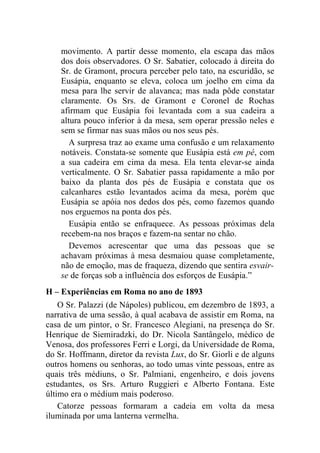 movimento. A partir desse momento, ela escapa das mãos
    dos dois observadores. O Sr. Sabatier, colocado à direita do
    Sr. de Gramont, procura perceber pelo tato, na escuridão, se
    Eusápia, enquanto se eleva, coloca um joelho em cima da
    mesa para lhe servir de alavanca; mas nada pôde constatar
    claramente. Os Srs. de Gramont e Coronel de Rochas
    afirmam que Eusápia foi levantada com a sua cadeira a
    altura pouco inferior à da mesa, sem operar pressão neles e
    sem se firmar nas suas mãos ou nos seus pés.
       A surpresa traz ao exame uma confusão e um relaxamento
    notáveis. Constata-se somente que Eusápia está em pé, com
    a sua cadeira em cima da mesa. Ela tenta elevar-se ainda
    verticalmente. O Sr. Sabatier passa rapidamente a mão por
    baixo da planta dos pés de Eusápia e constata que os
    calcanhares estão levantados acima da mesa, porém que
    Eusápia se apóia nos dedos dos pés, como fazemos quando
    nos erguemos na ponta dos pés.
       Eusápia então se enfraquece. As pessoas próximas dela
    recebem-na nos braços e fazem-na sentar no chão.
       Devemos acrescentar que uma das pessoas que se
    achavam próximas à mesa desmaiou quase completamente,
    não de emoção, mas de fraqueza, dizendo que sentira esvair-
    se de forças sob a influência dos esforços de Eusápia.”
H – Experiências em Roma no ano de 1893
    O Sr. Palazzi (de Nápoles) publicou, em dezembro de 1893, a
narrativa de uma sessão, à qual acabava de assistir em Roma, na
casa de um pintor, o Sr. Francesco Alegiani, na presença do Sr.
Henrique de Siemiradzki, do Dr. Nicola Santângelo, médico de
Venosa, dos professores Ferri e Lorgi, da Universidade de Roma,
do Sr. Hoffmann, diretor da revista Lux, do Sr. Giorli e de alguns
outros homens ou senhoras, ao todo umas vinte pessoas, entre as
quais três médiuns, o Sr. Palmiani, engenheiro, e dois jovens
estudantes, os Srs. Arturo Ruggieri e Alberto Fontana. Este
último era o médium mais poderoso.
    Catorze pessoas formaram a cadeia em volta da mesa
iluminada por uma lanterna vermelha.
 