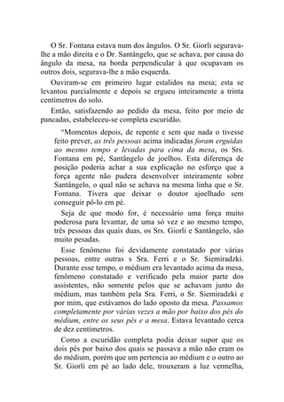 O Sr. Fontana estava num dos ângulos. O Sr. Giorli segurava-
lhe a mão direita e o Dr. Santângelo, que se achava, por causa do
ângulo da mesa, na borda perpendicular à que ocupavam os
outros dois, segurava-lhe a mão esquerda.
   Ouviram-se em primeiro lugar estalidos na mesa; esta se
levantou parcialmente e depois se ergueu inteiramente a trinta
centímetros do solo.
   Então, satisfazendo ao pedido da mesa, feito por meio de
pancadas, estabeleceu-se completa escuridão.
       “Momentos depois, de repente e sem que nada o tivesse
    feito prever, as três pessoas acima indicadas foram erguidas
    ao mesmo tempo e levadas para cima da mesa, os Srs.
    Fontana em pé, Santângelo de joelhos. Esta diferença de
    posição poderia achar a sua explicação no esforço que a
    força agente não pudera desenvolver inteiramente sobre
    Santângelo, o qual não se achava na mesma linha que o Sr.
    Fontana. Tivera que deixar o doutor ajoelhado sem
    conseguir pô-lo em pé.
       Seja de que modo for, é necessário uma força muito
    poderosa para levantar, de uma só vez e ao mesmo tempo,
    três pessoas das quais duas, os Srs. Giorli e Santângelo, são
    muito pesadas.
       Esse fenômeno foi devidamente constatado por várias
    pessoas, entre outras s Sra. Ferri e o Sr. Siemiradzki.
    Durante esse tempo, o médium era levantado acima da mesa,
    fenômeno constatado e verificado pela maior parte dos
    assistentes, não somente pelos que se achavam junto do
    médium, mas também pela Sra. Ferri, o Sr. Siemiradzki e
    por mim, que estávamos do lado oposto da mesa. Passamos
    completamente por várias vezes a mão por baixo dos pés do
    médium, entre os seus pés e a mesa. Estava levantado cerca
    de dez centímetros.
       Como a escuridão completa podia deixar supor que os
    dois pés por baixo dos quais se passava a mão não eram os
    do médium, porém que um pertencia ao médium e o outro ao
    Sr. Giorli em pé ao lado dele, trouxeram a luz vermelha,
 