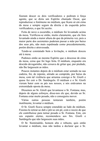 fizeram descer os dois verificadores e pediram à força
agente, que se dizia um Espírito chamado Oscar, que
reproduzisse o fenômeno no médium, que ficara só em cima
da mesa e sempre seguro da direita e da esquerda pelos
verificadores, o que foi aceito.
   Feita de novo a escuridão, o médium foi levantado acima
da mesa. Verificou-se então, muito claramente, que ele fora
levantado ainda a maior altura do que da primeira vez, pois a
maior parte dos assistentes puderam passar a mão por baixo
dos seus pés, não mais espalmada como precedentemente,
porém direita e atravessada.
   Tendo-se constatado bem a levitação, o médium desceu
até à mesa.
   Pedimos então ao mesmo Espírito que o descesse de cima
da mesa, coisa que foi logo feita. O médium, enquanto era
descido devagarinho, não cessava de gritar que, por piedade,
não lhe largassem as mãos.
   Poucos instantes depois de o médium estar sentado na sua
cadeira, foi, de repente, atirado ao comprido, por baixo da
mesa, com tal violência que arrastou consigo o Sr. Giorli e
quase fez cair o Dr. Santângelo. O médium e o Sr. Giorli
vieram bater com os pés nos nossos, e nós estávamos na
extremidade oposta da mesa.
   Dissemos ao Sr. Giroli que levantasse o Sr. Fontana; mas,
depois de alguns esforços, disse-nos ele que, devido ao Sr.
Fontana estar muito pesado, não o conseguira mover.
   Várias outras pessoas tentaram também, porém
inutilmente, levantar o médium.
   O Sr. Giorli ficava sempre estendido ao lado do médium.
Fizemo-lo retirar-se dali e pôr-se em pé, com o receio de que
ele contribuísse para tornar pesado o Sr. Fontana. Este, em
seu espanto eterno, recomendava aos Srs. Giorli e
Santângelo que não largassem suas mãos.
   O Sr. Siemiradzki, homem alto e robusto, quis então
levantar o médium, mas não tardou a declarar que o Sr.
 