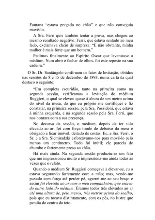 Fontana “estava pregado no chão” e que não conseguia
    movê-lo.
      A Sra. Ferri quis também tentar a prova, mas chegou ao
    mesmo resultado negativo. Ferri, que estava sentado ao meu
    lado, exclamava cheio de surpresa: “E não obstante, minha
    mulher é mais forte que um homem.”
      Pedimos finalmente ao Espírito Oscar que levantasse o
    médium. Num abrir e fechar de olhos, foi este reposto na sua
    cadeira.”
   O Sr. Dr. Santângelo confirmou os fatos de levitação, obtidos
nas sessões de 8 e 15 de dezembro de 1893, numa carta da qual
destaco o seguinte:
      “Em completa escuridão, tanto na primeira como na
    segunda sessão, verificamos a levitação do médium
    Ruggieri, o qual se elevou quase à altura de um metro acima
    do nível da mesa, do que eu próprio me certifiquei e fiz
    constatar, na primeira sessão, pela Sra. Possidoni, que estava
    à minha esquerda, e na segunda sessão pela Sra. Ferri, que
    nos honrara com a sua presença.
      No decurso da sessão, o médium, depois de ter sido
    elevado ao ar, foi com força tirado de debaixo da mesa e
    obrigado a ficar imóvel, deitado de costas. Eu, a Sra. Ferri, o
    Sr. e a Sra. Siemiradzki esforçávamo-nos para movê-lo pelo
    menos um centímetro. Tudo foi inútil; ele parecia de
    chumbo e fortemente preso ao chão.
      Há mais ainda. Na segunda sessão produziu-se um fato
    que me impressionou muito e impressiona-me ainda todas as
    vezes que o relato.
      Quando o médium Sr. Ruggieri começava a elevar-se, eu o
    estava segurando fortemente com a mão; mas, vendo-me
    puxado com força até perder pé, agarrei-me ao seu braço e
    assim fui elevado ao ar com o meu companheiro, que estava
    do outro lado do médium. Éramos todos três elevados ao ar
    até uma altura de, pelo menos, três metros acima do soalho,
    pois que eu tocava distintamente, com os pés, no lustre que
    pendia do centro do teto.
 